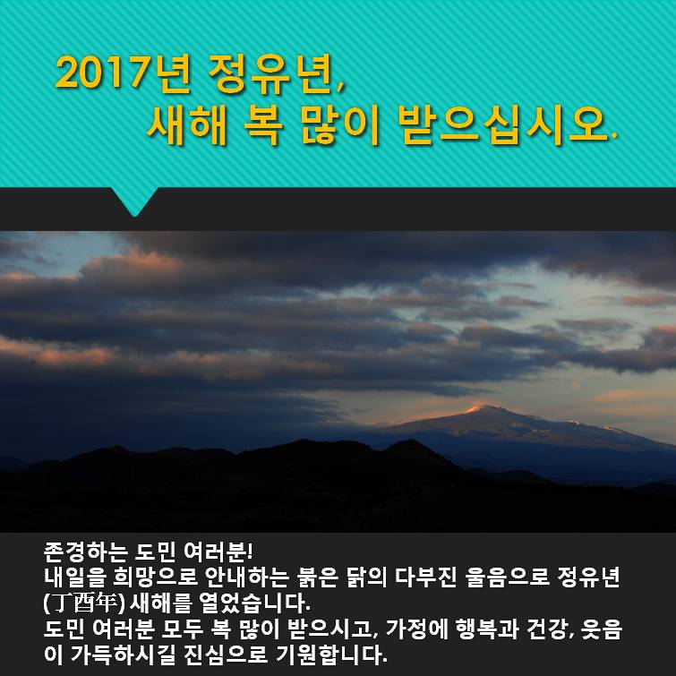 2017년 정유년 새해 복 많이 받으십시오 존경하는 도민 여러분 내일을 희망으로 안내하는 붉은 닭의 다부진 울음으로 정유년 새해를 열었습니다 도민 여러분 모두 복 많이 받으시고 가정에 행복과 건강 웃음이 가득하시길 진심으로 기원합니다