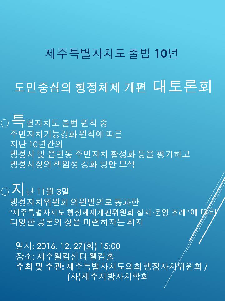 제주특별자치도 출범 10년 도민중심의 행정체제 개편 대토론회 특별자치도 출범 원칙 중 주민자치기능강화 원칙에 따른 지난 10년간의 행정시 및 읍면동 주민자치 활성화 등을 평가하고 행정시장의 책임성 강화 방안 모색 지난 11월 3일 행정자치위원회 의원발의로 통과한 제주특별자치도 행정체제개편위원회 설치 운영 조례에 따라 다양한 공론의 장을 마련하자는 취지 일시2016 12 27 화 15시 장소 제주월컴센터 웰컴홀 주최 및 주관 제주특별자치도의회 행정자치위원회 사 제주지방자치학회