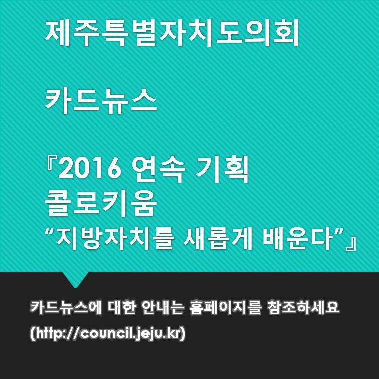 제주특별자치도의회 카드뉴스 2016 연속 기획 콜로키움 지방자치를 새롭게 배운다 카드뉴스에 대한 안내는 홈페이지를 참조하세요 http://council.jeju.kr 