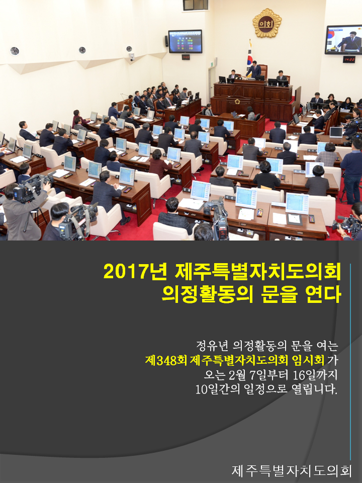 2017년 제주특별자치도의회 의정활동의 문을 연다 정유면 의정활동의 문을 여는 제348회 제주특별자치도의회 임시회가 오는 2월7일 부터 16일까지 10일간의 일정으로 열립니다. 제주특별자치도의회