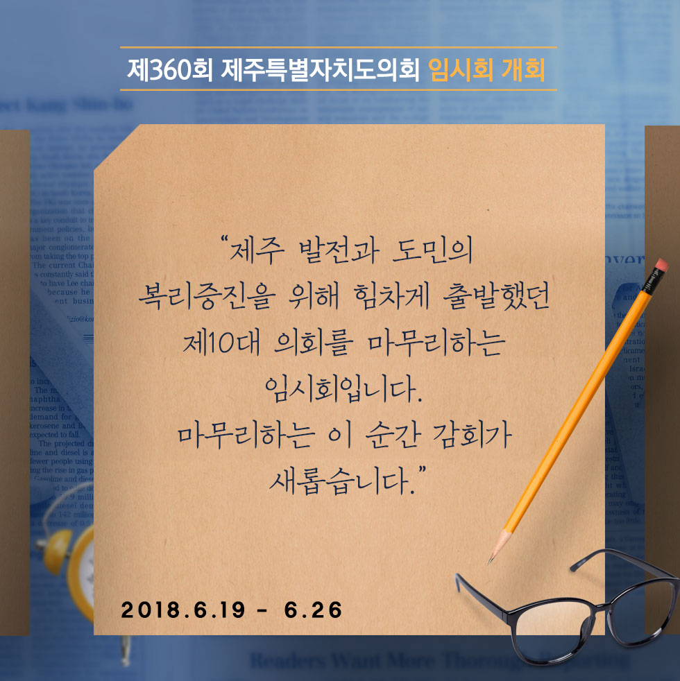 제360회 제주특별자치도의회 임시회 개회 '제주 발전과 도민의 복리증진을 위해 힘차게 출발했던 제10대 의회를 마무리하는 임시회입니다. 마무리하는 이 순간 감회가 새롭습니다.' 2018.6.19- 6.26 