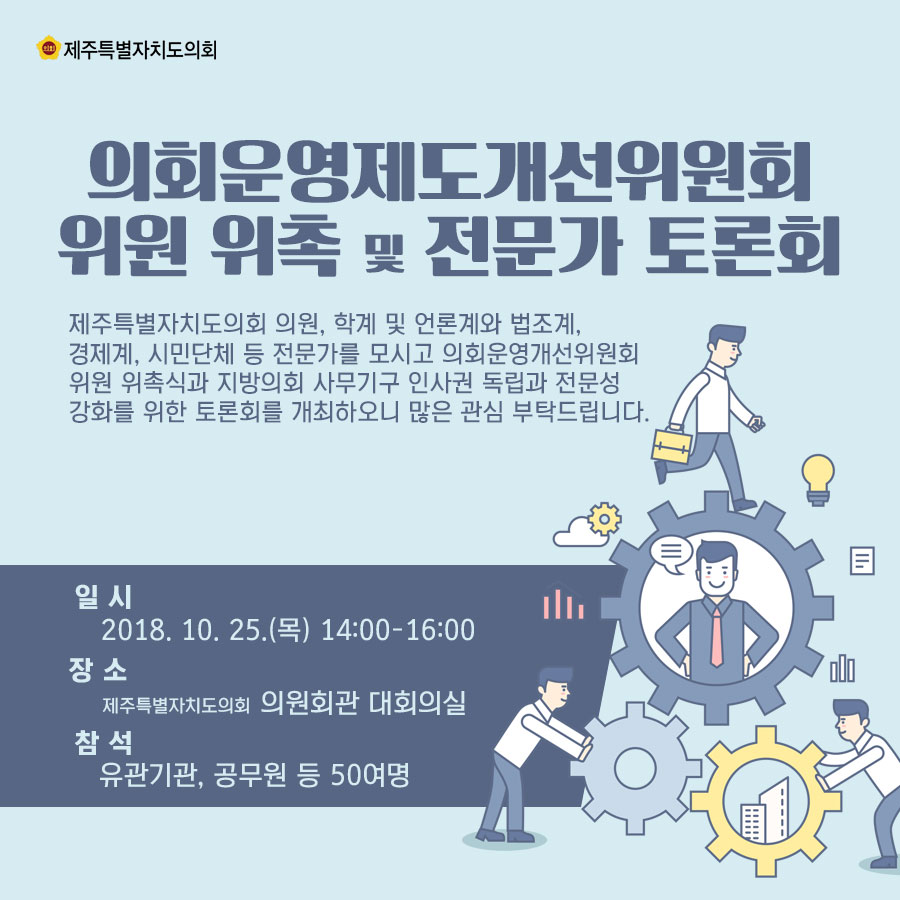 의회운영제도개선위원회 위원 위촉 및 전문가 토론회 제주특별자치도의회 의원, 학계 및 언론계와 법조계, 경제계, 시민단체 등 전문가를 모시고 의회운영개선위원회 위원 위촉식과 지방의회 사무기구 인사권 독립과 전문성 강화를 위한 토론회를 개최하오니 많은 관심 부탁드립니다. 일시_2018.10.25.(목) 14:00-16:00 장소_제주특별자치도의회 의원회관 대회의실 참석_유관기관, 공무원 등 50여명