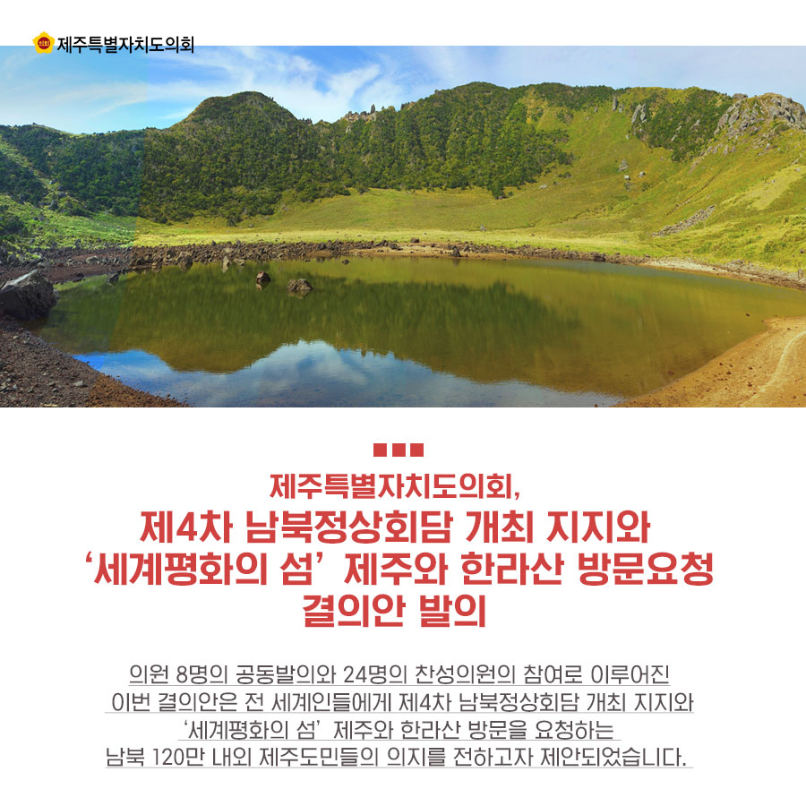 제주특별자치도의회, 제4차 남북정상회담 개최 지지와 '세계평화의 섬' 제주와 한라산 방문요청 결의안 발의 의원 8명의 공동발의와 24명의 찬성의원의 참여로 이루어진 이번 결의안은 전 세계인들에게 제4차 남북정상회담 개최 지지와 '세계평화의 섬' 제주와 한라산 방문을 요청하는 남북 120만 내외 제주도민들의 의지를 전하고자 제안되었습니다.