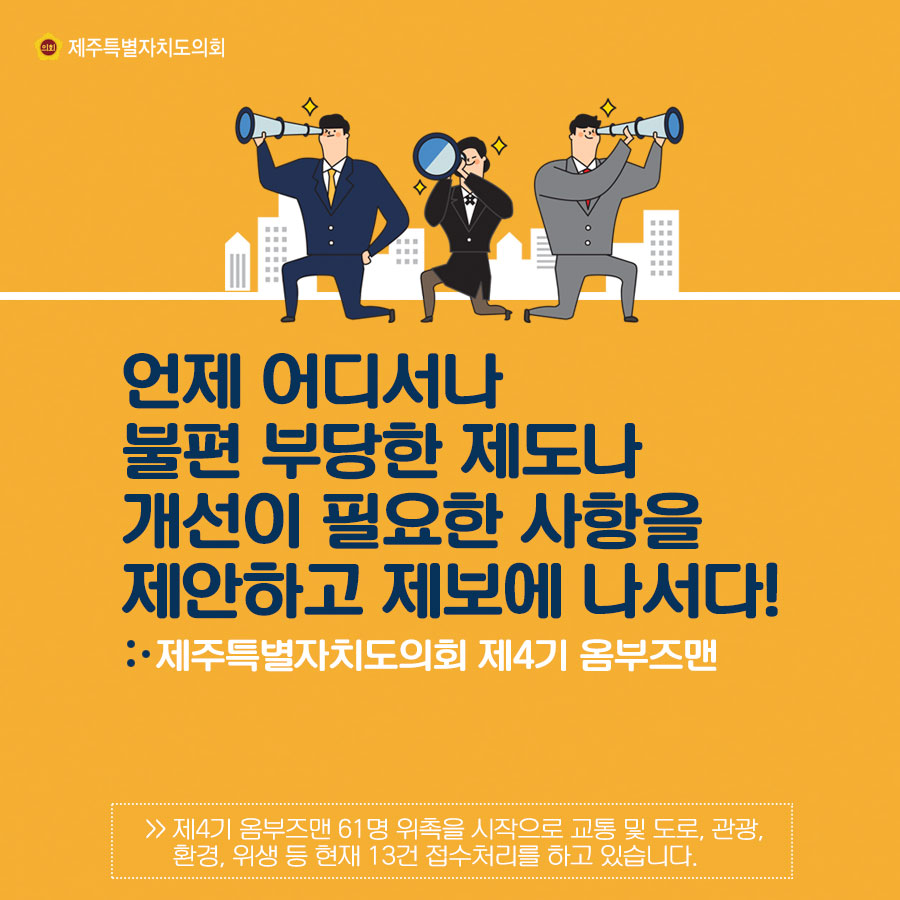 언제 어디서나 불편 부당한 제도나 개선이 필요한 사항을 제안하고 제보에 나서다! 제주특별자치도의회 제3기 옴부즈맨 제4기 옴부즈맨 61명 위촉을 시작으로 교통 및 도로, 관광, 환경, 위생 등 현제 13건 접수처리를 하고 있습니다.