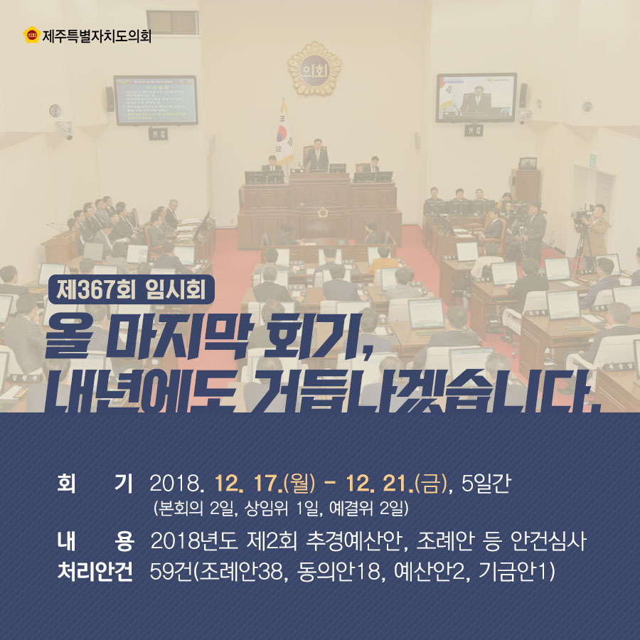 제367회 임시회 / 올 마지막 회기, 내년에도 거듭나겠습니다.  회기 : 2018. 12. 17.(월) - 12. 21.(금), 5일간 (본회의 2일, 상임위 1일, 예결위 2일)  내용 : 2018년도 제2회 추경예산안, 조례안 등 안건심사  처리안건 : 59건(조례안38, 동의안18, 예산안2, 기금안1)
