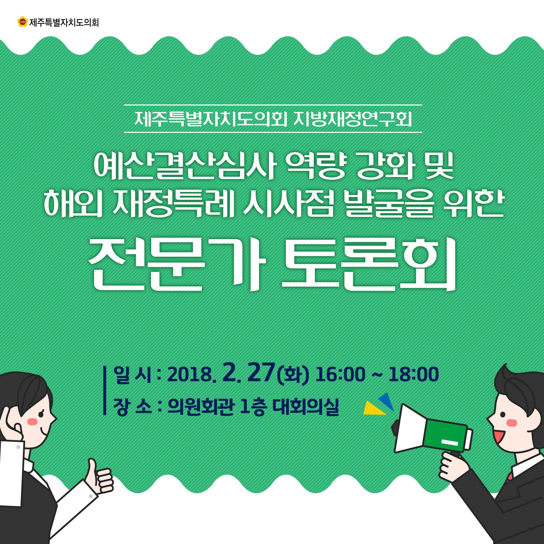 제주특별자지도의회 지방재정연구회 예산결산심사 역량 강화 및 해외 재정특례 시사점 발굴을 위한 전문가 토론회 일 시 : 2018.2.27(화) 16:00 ~ 18:00 장 소 : 의원회관 1층 대회의실 