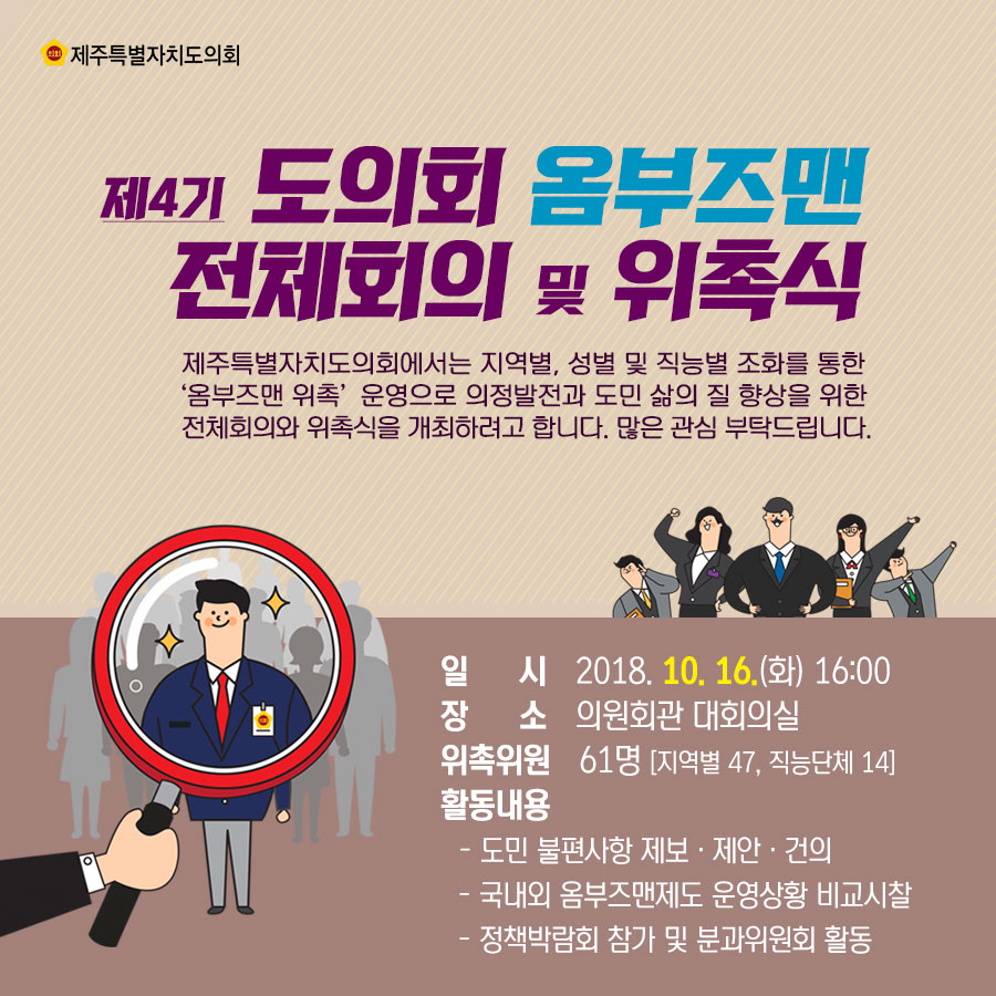 제4기 도의회 옴부즈맨 전체회의 및 위촉식 제주특별자지도의회에서는 지역별. 성별 및 직능별 조화를 통한 '옴부즈맨 위촉' 운영으로 의정발전과 도민 삶의 질 향상을 위한 전체회의와 위촉식을 개최하려고 합니다. 많은 관심 부탁드립니다.  일 시_2018. 10. 16.(화) 16:00 장 소_의원회관 대회의실 위촉위원_61명 [지역별47, 직능단제 14] 활동내용_- 도민 불편사항 제보 • 제안 • 건의 - 국내외 옴부즈맨제도 운영상황 비교시찰 - 정책박람회 참가 및 분과위원회 활동 