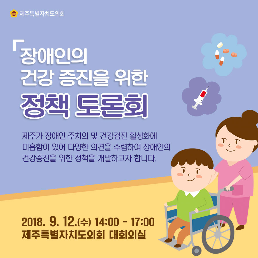 장애인의 건강 증진을 위한 정책 토론회 제주가 장애인 주지의 및 건강검진 활성화에 미흡함이 있어 다양한 의견을 수렴하여 장애인의 건강증진을 위한 정책을 개발하고자 합니다. 2018. 9. 12.(수) 14:00 - 17:00 제주특별자치도의회 대회의실 