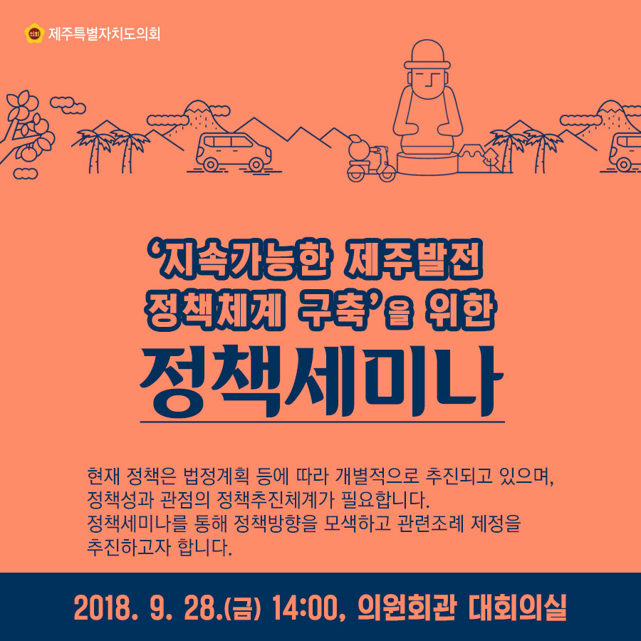 '지속가능한 제주발전 정책체계 구측'을 위한 정책세미나 현재 정책은 법정계획 등에 따라 개별적으로 추진되고 있으며, 정책성과 관점의 정책추진체계가 필요합니다. 정책세미나를 통해 정책방향을 모색하고 관련조례 제정을 추진하고자 합니다. 2018. 9. 28.(금) 14:00, 의원회관 대회의실 