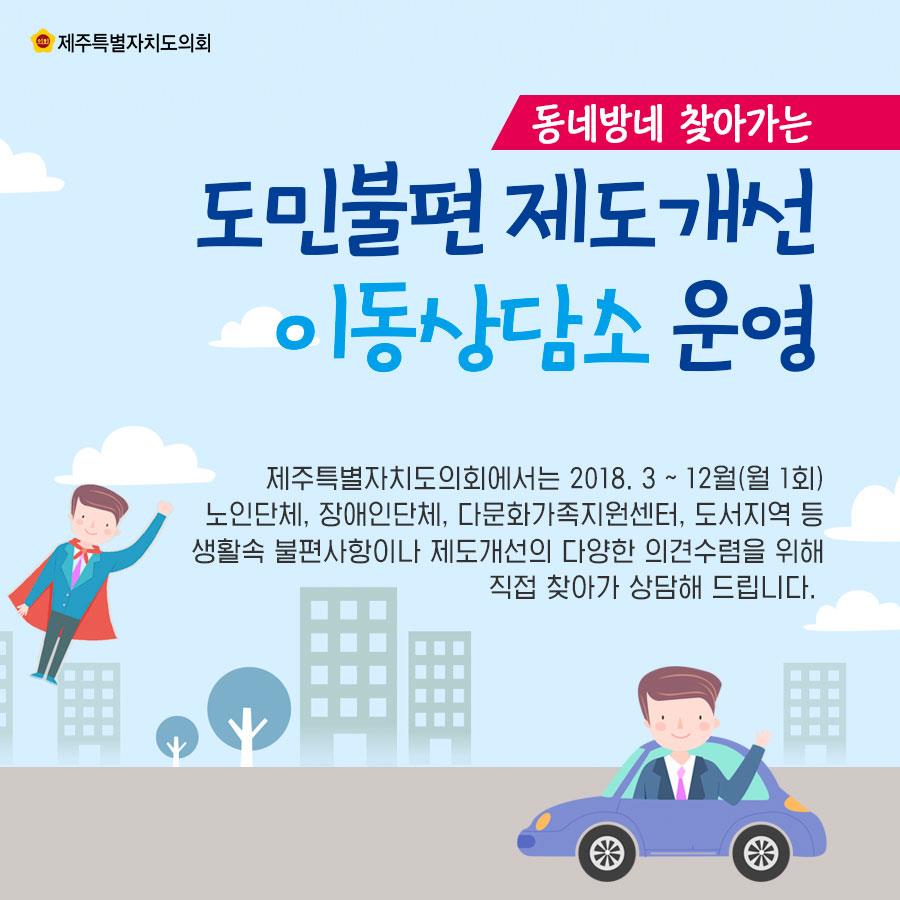 동네방네 찾아가는 도민불편 제도개선 이동상담소 운영 제주특별자치도의회에서는 2018. 3 - 12월(월 1회) 노인단체, 장애인단체, 다문화가족지원센터, 도서지역 등 생활속 불편사항이나 제도개선의 다양한 의견수렴을 위해 직접 찾아가 상담해 드립니다. 