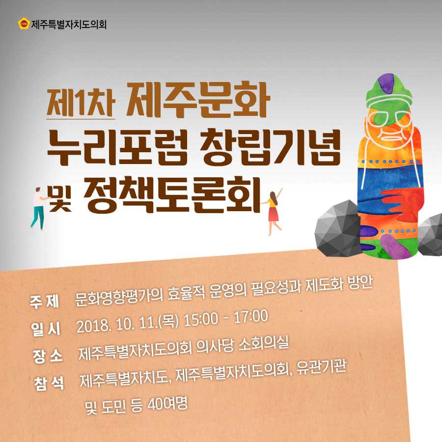 제1차 제주문화 누리포럼 장립기념 및 정책토론회 주제_문화영향평가의 효율적 운영의 필요성과 제도화 방안 일시_2018.10. 11.(목) 15:00 - 17:00 장소_제주특별자치도의회 의사당 소회의실 참석_제주특별자치도, 제주특별자치도의회, 유관기관  및 도민 등 40여명 