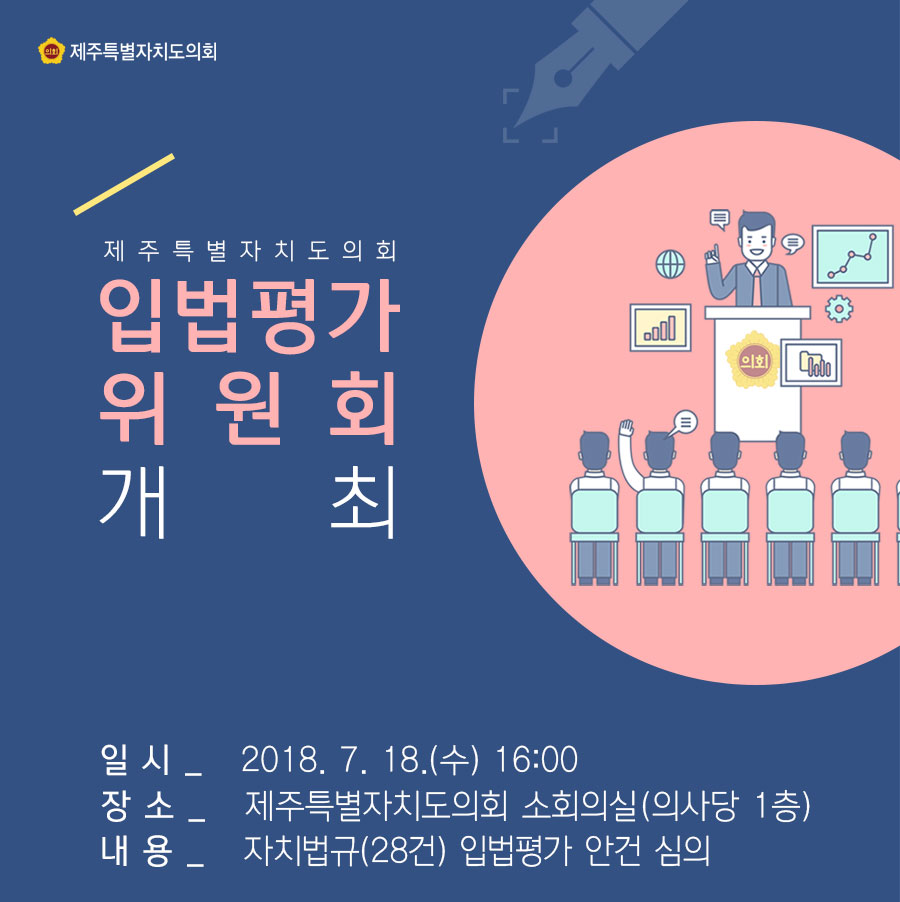 제주특별자치도의회 입법평가위원회 개최 일시_2018. 7. 18.(수) 16:00 장 소_제주특별자치도의회 소회의실 (의사당 1층) 내 용_자치법규(28건) 입법평가 안건 심의 
