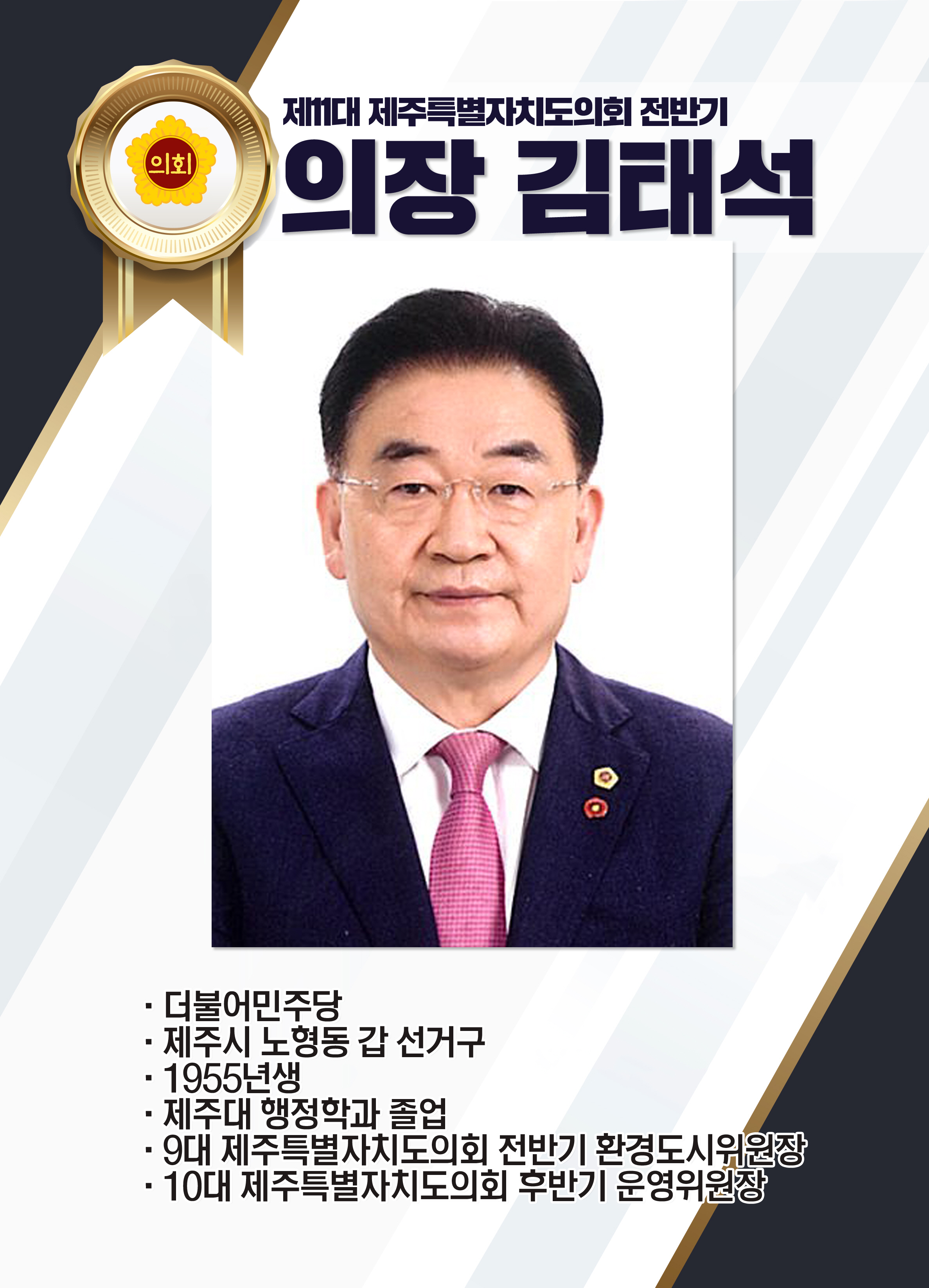 제11대 제주특별자치도의회 전반기 의장 김태석 • 더불어민주당 • 제주시 노형동 갑 선거구 • 1955년생 • 제주대 행정학과 졸업 • 9대 제주특별자지도의회 전반기 환경도시위원장 • 10대 제주특별자치도의회 후반기 운영위원장 