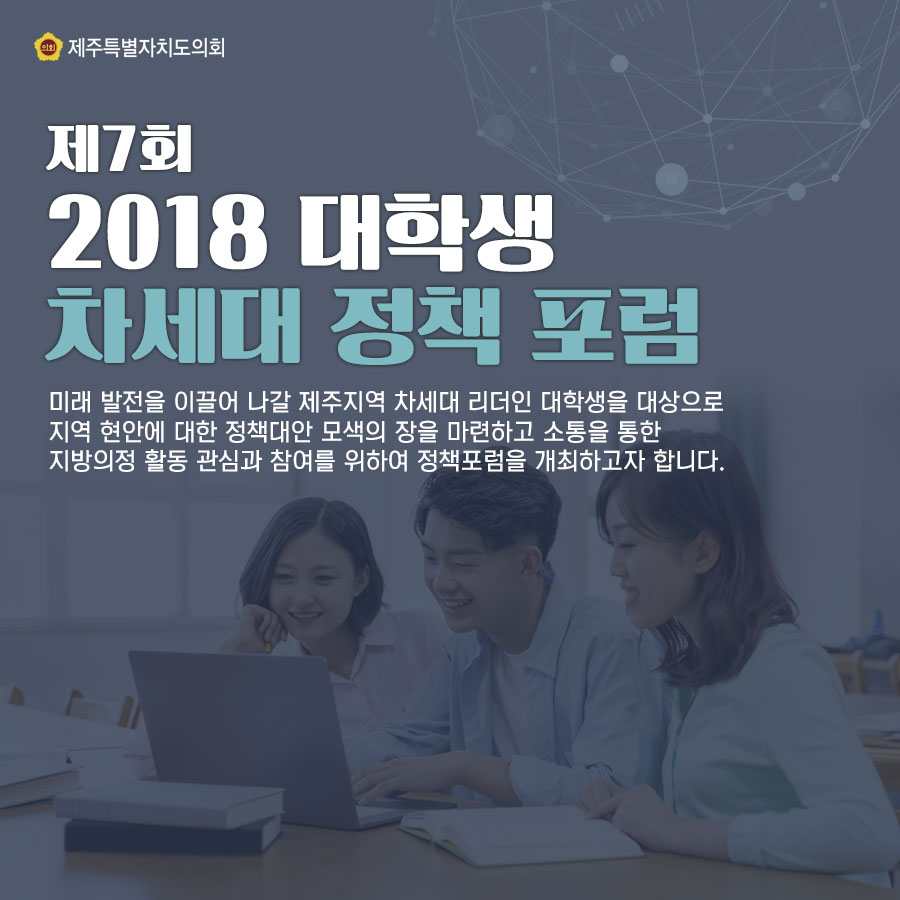 제7회 2018 대학생 차세대 정책 포럼 미래 발전을 이끌어 나갈 제주지역 차세대 리더인 대학생을 대상으로 지역 현안에 대한 정책대안 모색의 장을 마련하고 소통을 통한 지방의정 활동 관심과 참여를 위하여 정책포럼을 개최하고자 합니다. 