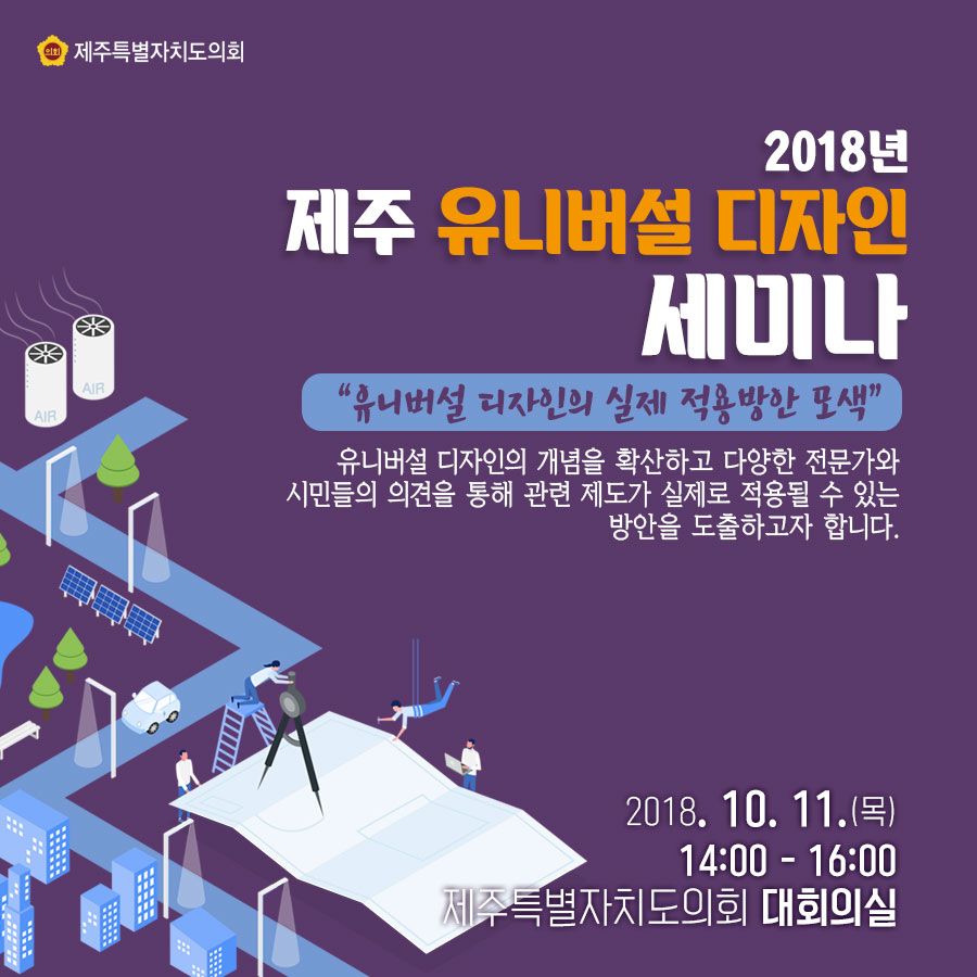 2018년 제주 유니버설 디자인 세미나 '유니버설 디자인의 실제 적용방안 모색' 유니버설 디자인의 개념을 확산하고 다양한 전문가와 시민들의 의견을 통해 관련 제도가 실제로 적용될 수 있는 방안을 도출하고자 합니다. 2018. 10. 11.(목) 14:00 - 16:00 제주특별자치도의회 대회의실 