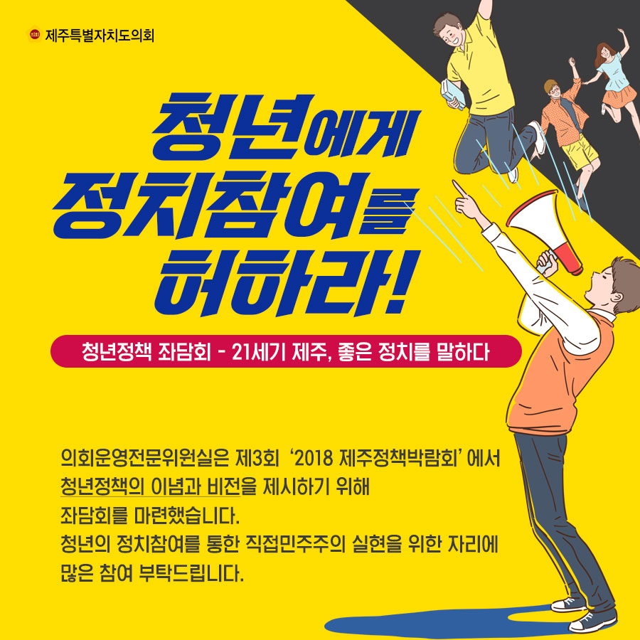 청년에게 정치참여를 허하라! 청년정책 좌담회 - 21세기 제주, 좋은 정치를 말하다 의회운영전문위원실은 제3회 '2018 제주정책박람회'에서 청년정책의 이념과  비전을 제시하기 위해 좌담회를 마련했습니다. 청년의 정치참여를 통한 직접민주주의 살현을 위한 자리에 많은 참여 부탁드립니다.