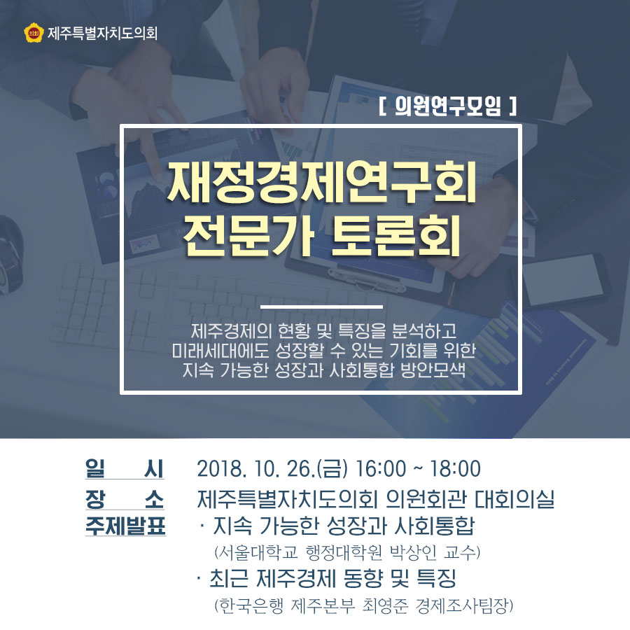 재정경제연구회 전문가 토론회 제주경제의 현항 및 특징을 분석하고 미래세대에도 성장할 수 있는 기회를 위한 지속 가능한 성장과 사회통합 방안모색 일시_2018.10.26.(금) 16:00 ~ 18:00 장소_제주특별자치도의회 의원회관 대회의실 주제발표_지속 가능한 성장과 사회통합(서울대학교 행정대학원 박상인 교수) _최근 제주경제 동향 및 특징(한국은행 제주본부 최영준 경제조사팀장)