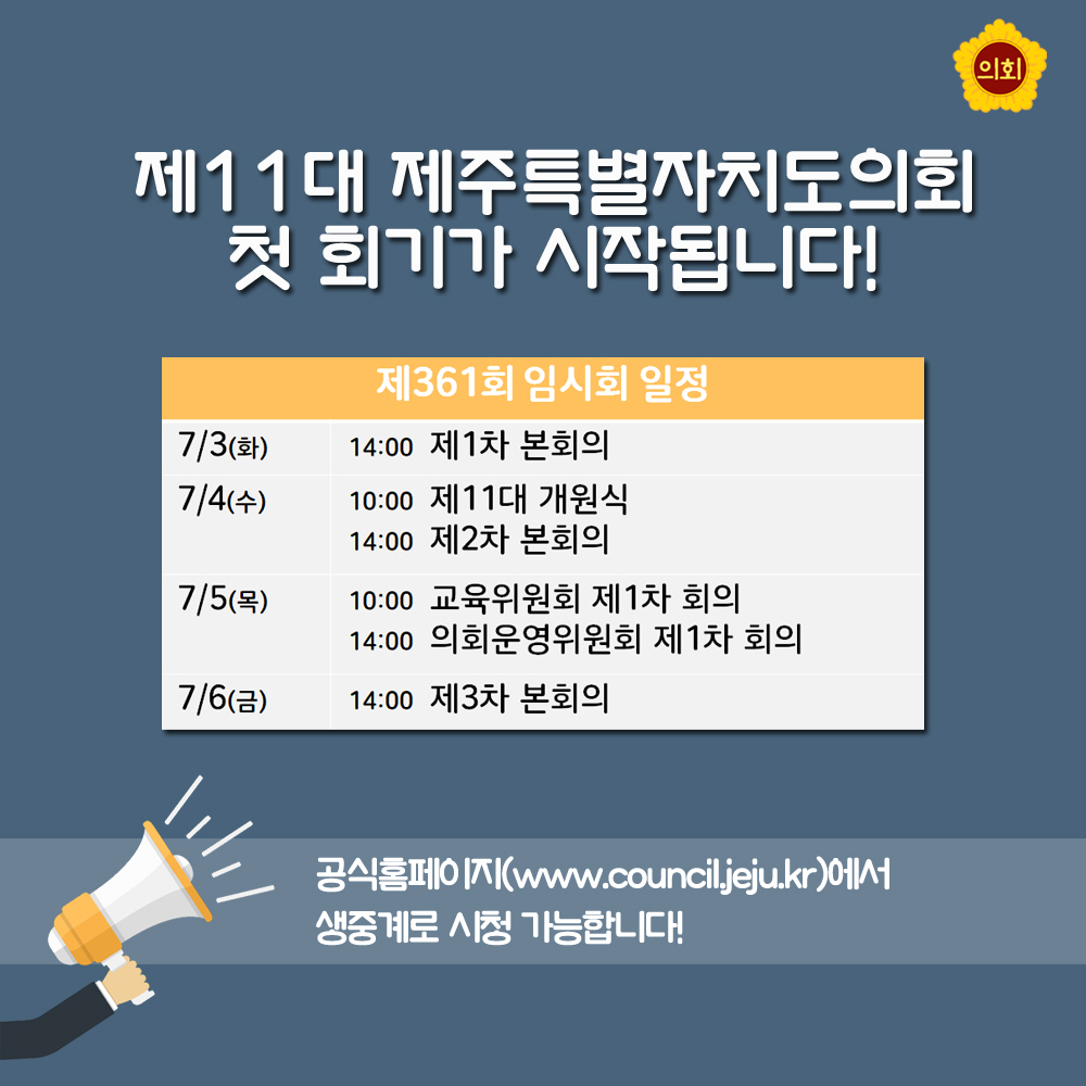 제11 대 제주특별자지도의회 첫 회기가 시작됩니다! 제 361회 임시회 일정 7/3(화) 14.00 제1차 본회의 7/4(수) 10:00 제11대 개원식 14:00 제2차 본회의 7/5(목) 10:00 교육위원회 제1차 회의 14:00 의회운영위원회 제1차 회의 7/6(금) 14:00 제3차 본회의 공식홈페이지 (www.council.jeju.kr)에서 생중계로 시청 가능합니다!
