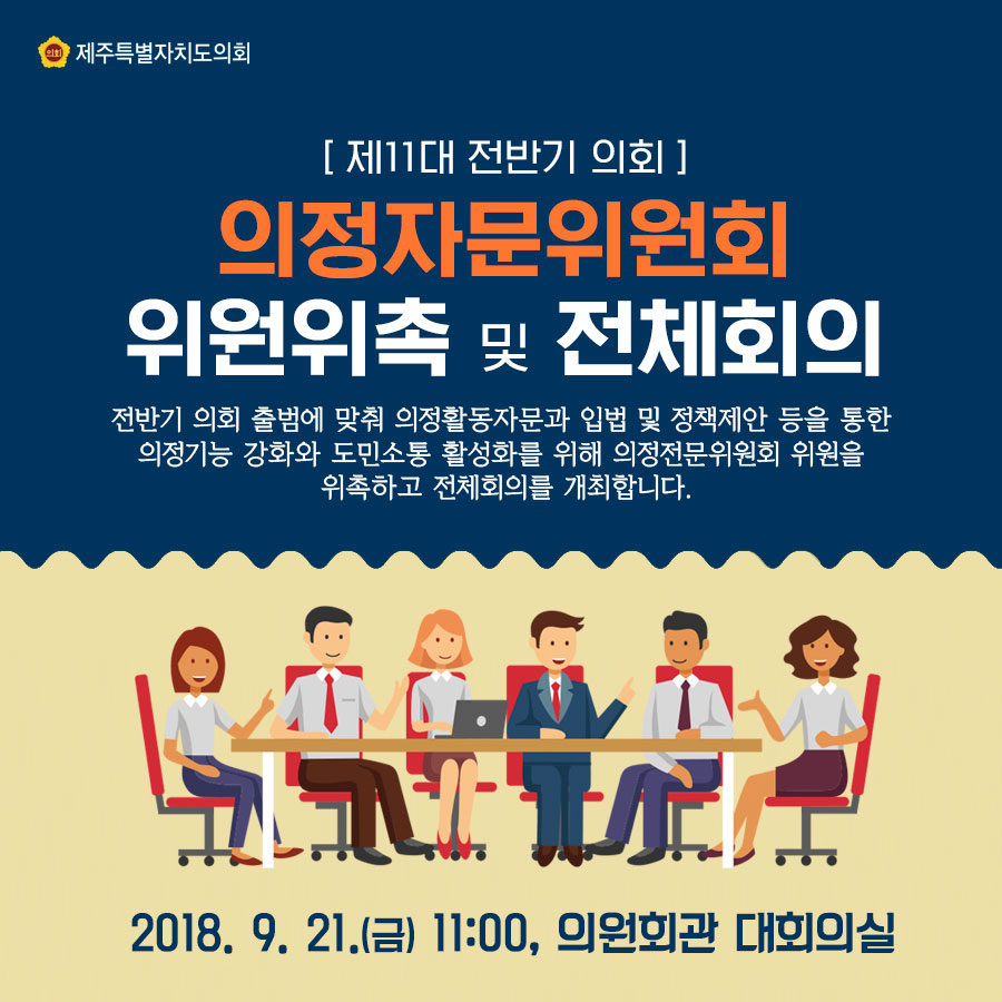 [ 제11대 전반기 의회 ] 의정자문위원회 위원위촉 및 전제회의 전반기 의회 출범에 맞춰 의정활동자문과 입법 및 정책제안 등을 통한 의정기능 강화와 도민소통 활성화를 위해 의정전문위원회 위원을 위촉하고 전체회의를 개최합니다. 2018. 9. 21.(금) 11:00, 의원회관 대회의실 