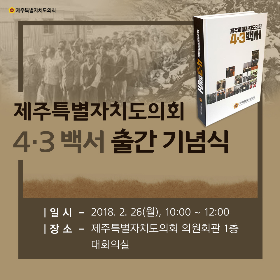 제주특별자치도의회 4·3 백서 출간 기념식 일시-2018. 2. 26(월), 10:00 ~ 1200 장소-제주특별자치도의회 의원회관 1층 대회의실 