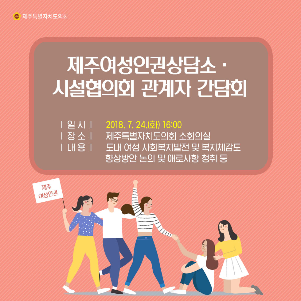 제주여성인권상담소 • 시설협의회 관계자 간담회 |일시| 2018.7. 24(화) 16:00 |장소| 제주특별자치도의회 소회이실 |내용| 도내 여성 사회복지발전 및 복지체감도, 향상방안 논의 및 애로사항 청취 등 