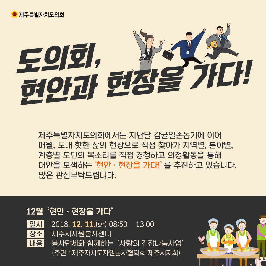 도의회, 현안과 현장을 가다! 제주특별자치도의회에서는 지난달 감귤일손돕기에 이어 매월, 도내 핫한 삶의 현장으로 직접 찾아가 지역별, 분야별, 계층별 도민의 목소리를 직접 경청하고 의정활동을 통해 대안을 모색하는 '현안 • 현장을 가다!' 를 추진하고 있습니다. 많은 관심부탁드립니다. 12월 '현안 • 현장을 가다' 일시_2018. 12. 11.(화) 08.50 - 13:00 장소_제주시자원봉사센터 내용_봉사단체와 함께하는 '사랑의 김장나눔사업' (주관 : 제주자치도자원봉사협의회 제주시지회) 