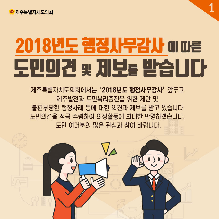 2018년도 행점사무감사에 따른 도민의견 및 제보를 받습니다 제주특별자치도의회에서는 '2018년도 행정사무감사' 앞두고  제주발전과 도민복리증진을 위한 제안 및 불편부당한 행정사례 등에 대한 의견과 제보를 받고 있습니다. 도민의견을 적극 수렴하여 의정활동에 최대한 반영하겠습니다. 도민 여러분의 많은 관심과 참여 바랍니다. 