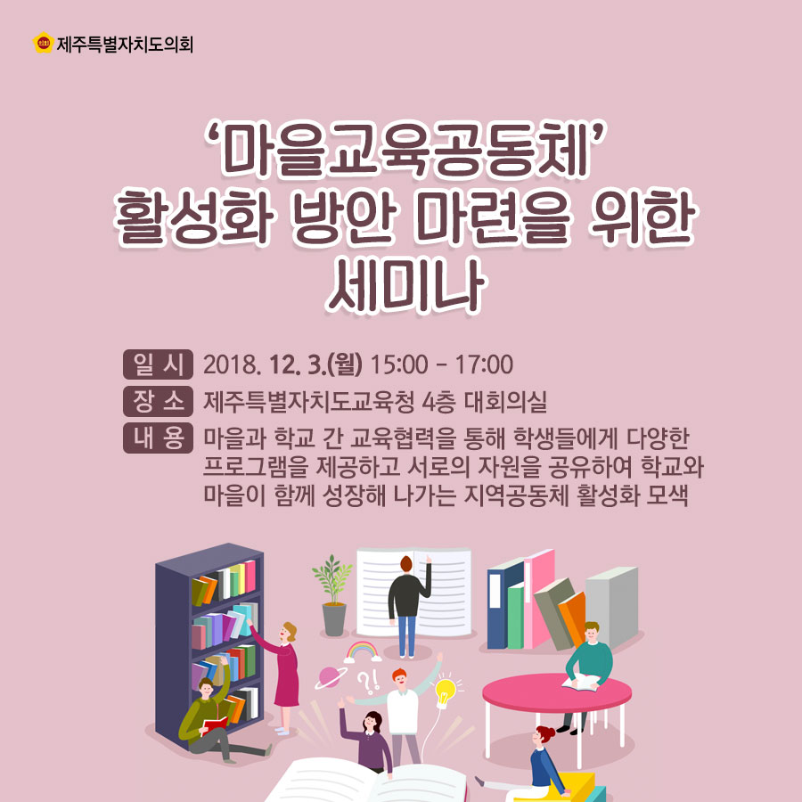 '마을교육공동체' 활성화 방안 마련을 위한 세미나 일시: 2018.12.3.(월) 15:00-17:00 장소: 제주특별자치도교육청 4층 대회의실 내용: 마을과 학교 간 교육협력을 통해 학생들에게 다양한 프로그램을 제공하고 서로의 자원을 공유하여 학교와 마을이 함께 성장해 나가는 지역공동체 활성화 모색
