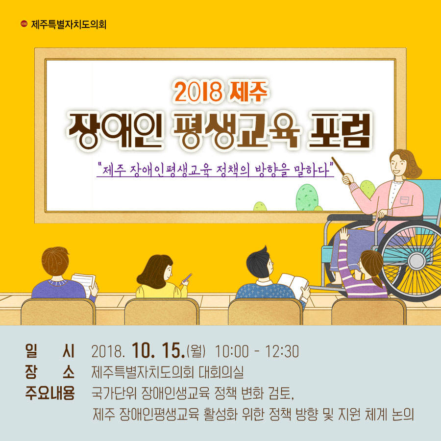 2018 제주 장애인 평생교육 포럼 '제주 장애인평생교육 정책의 방향을 말하다' -일 시_2018. 10. 15.(월) 10:00 - 12:30 -장소_제주특별자치도의회 대회의실 -주요내용_국가단위 장애인생교육 정책 변화 검토, 제주 장애인평생교육 활성화 위한 정책 방향 및 지원 체계 논의 