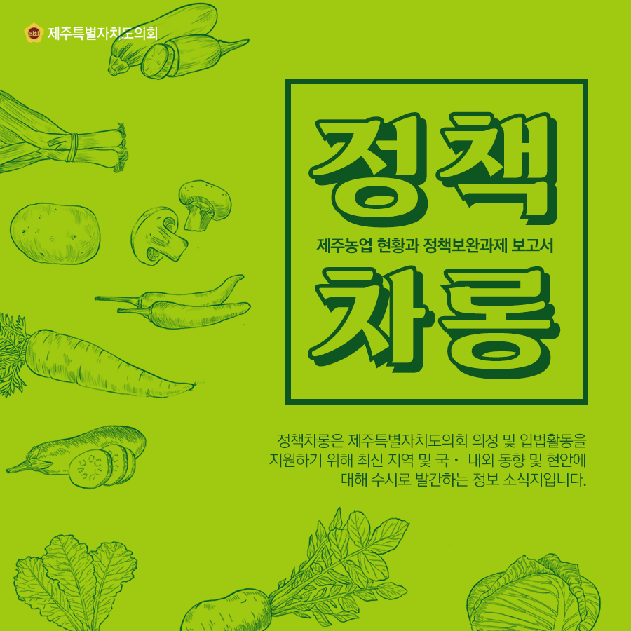 제주농업 현황과 정책보완과제 보고서 정책차롱은 제주특별자치도의회 의정 및 입법활동을 지원하기 위해 최신지역 및 국내외 동향 및 현안에 대해 수시로 발간하는 정보소식지입니다.