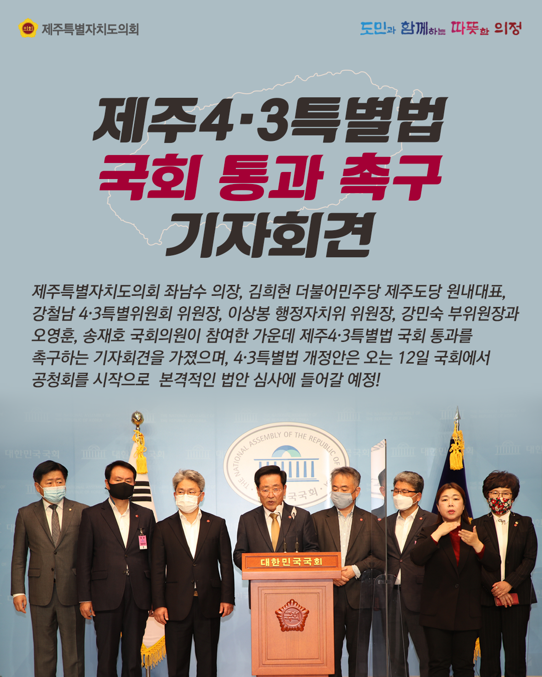 제주4.3특별법 국회 통과 촉구 기자회견   제주특별자치도의회 좌남수 의장, 김희현 더불어민주당 제주도당 원내대표, 강철남4.3특별위원회 위원장, 이상봉 행정자치위 위원장, 강민숙 부위원장과 오영훈, 송재호 국회의원이 참여한 가운데 제주4.3특별법 국회통과를 촉구하는 기자회견을 가졌으며, 4.3특별법 개정안은 오는 12일 국회에서 공청회를 시작으로 본격적인 법안심사에 들어갈 예정!