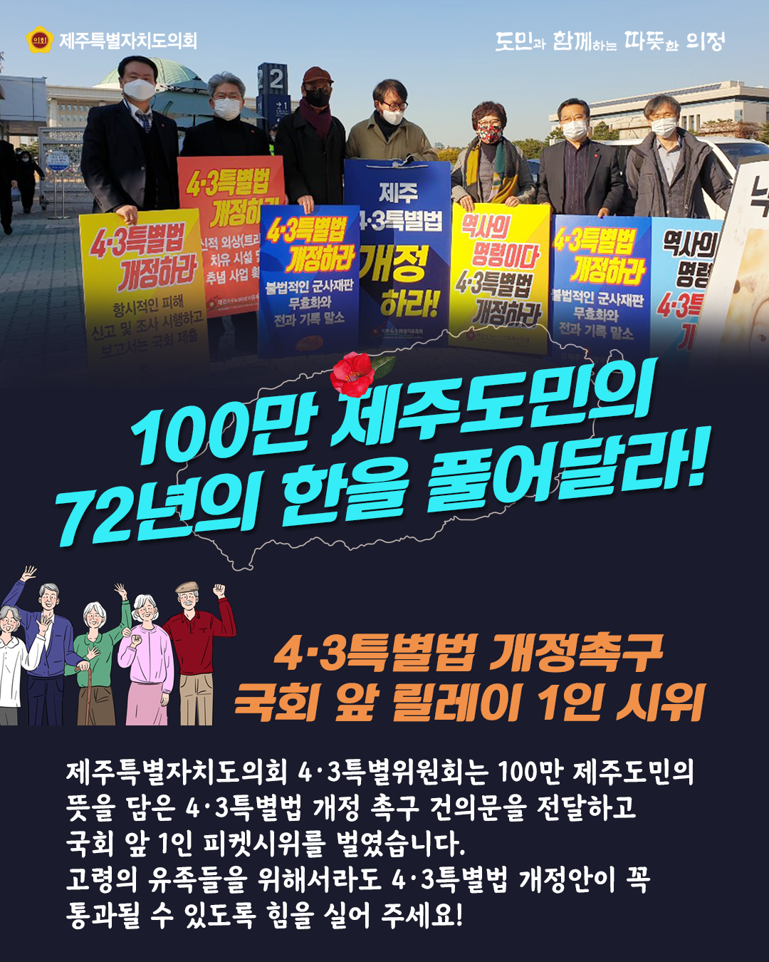 100만 제주도민의 72년의 한을 풀어달라! 4.3특별법 개정촉구 국회 앞 릴레이 1인 시위   제주특별자치도의회 4.3특별위원회는 100만 제주도민의 뜻을 담은 4.3특별법 개정 촉구 견의문을 전달하고 국회 앞 1인 피켓시위를 벌였습니다.  고령의 유족들을 위해서라도 4.3특별법 개정안이 꼭 통과될 수 있도록 힘을 실어 주세요!