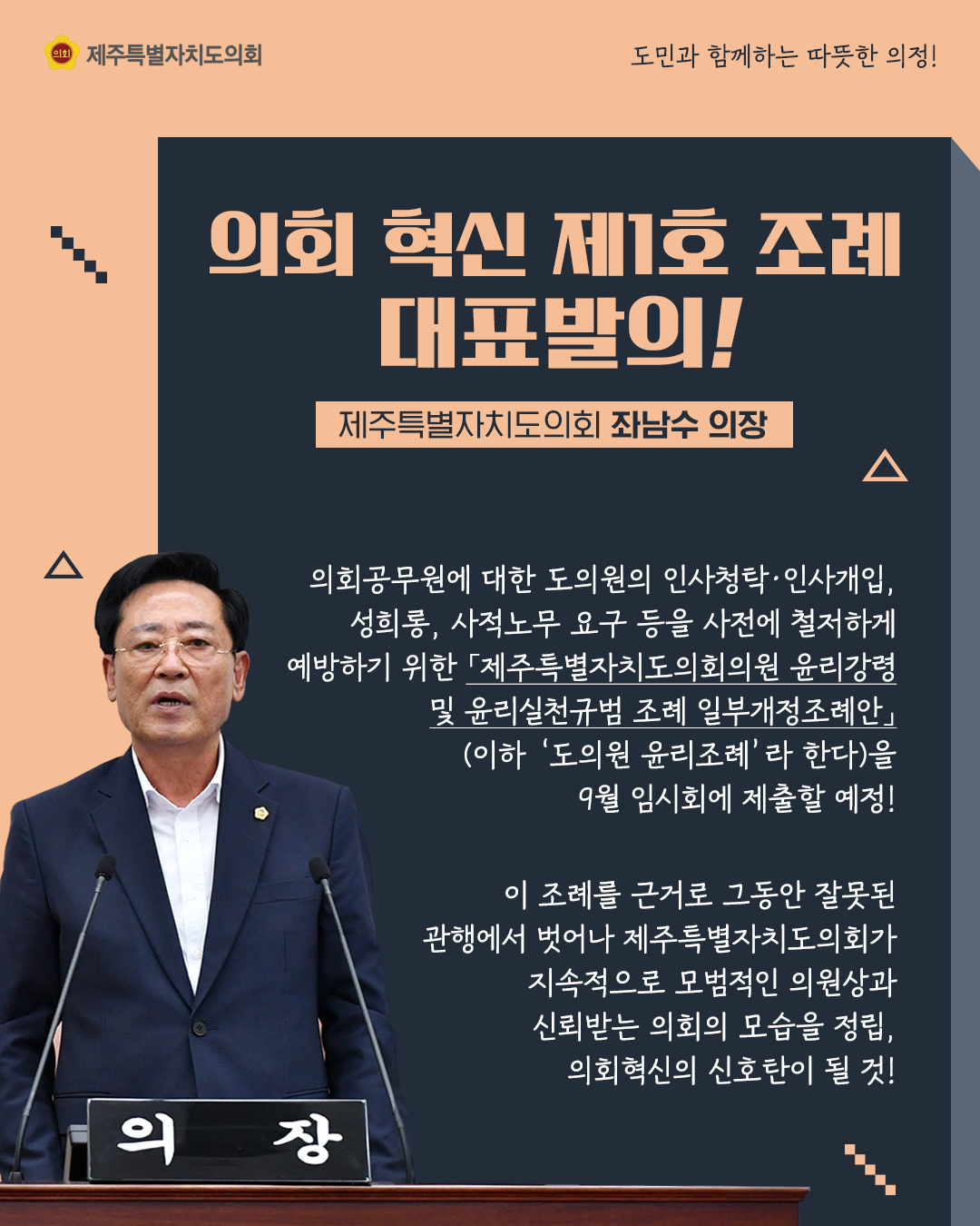의회 혁신 제1호 조례 대표발의(제주특별자치도의회 좌남수 의장)  의회공무원에 대한 도의원의 인사발령이나 인사개입, 성희롱, 사적노무 등 요구 등을 사전에 철저하게 예방하기 위한 '제주특별자치도의회의원 윤리강령 및 윤리실천규범 조례 일부개정조례안(이하 '도의원 윤리조례'라 한다)을 9월 임시회에 제출할 예정!  이조례를 근거로 그동안 잘못된 관행에서 벗어나 제주특별자치도의회가 지속적으로 모범적인 의원상과 신뢰받는 의회의 모습을 정립하고 의회혁신의 신호탄이 될 것!