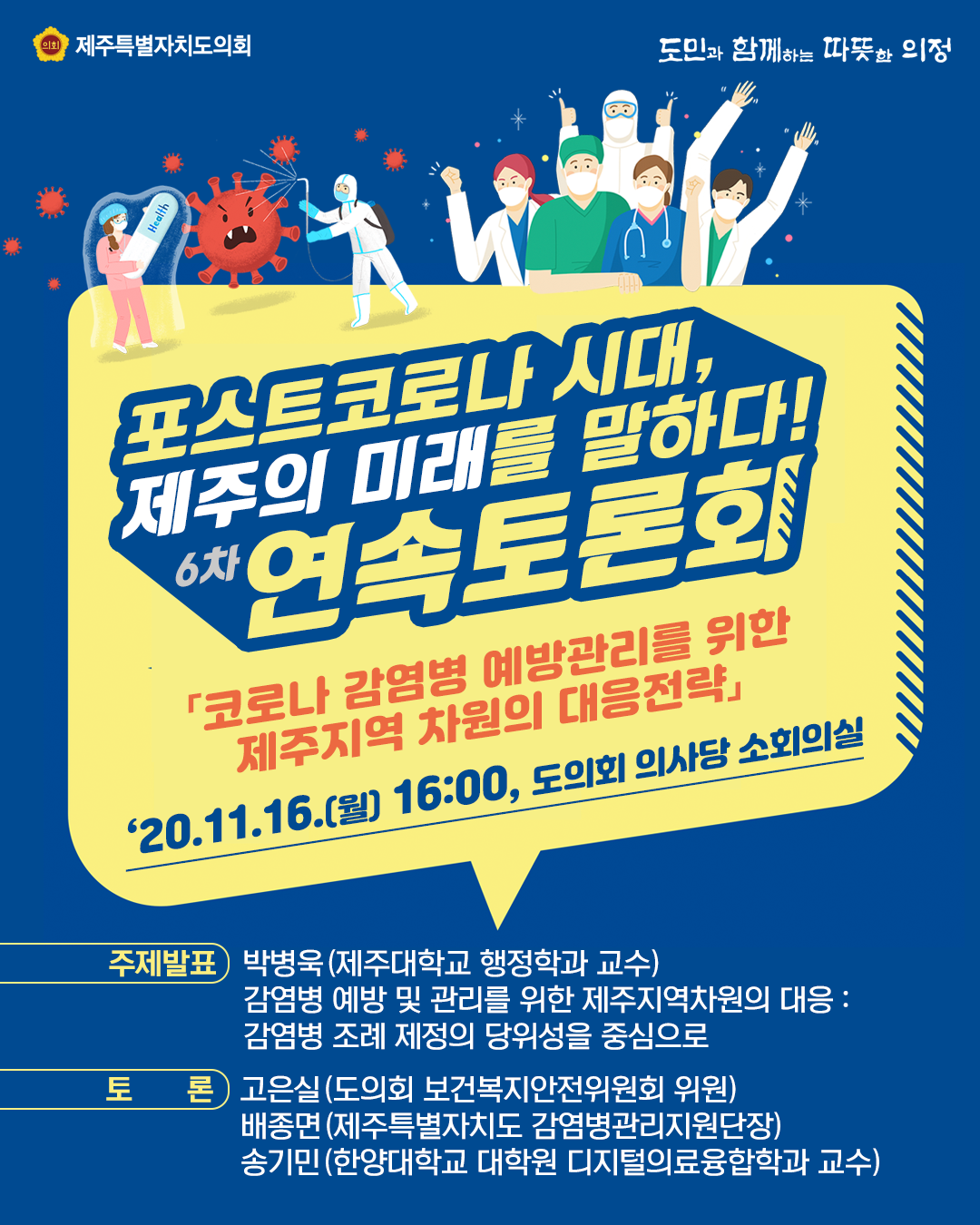 포스트코로나 시대, 제주의 미래를 말하다! 6차 연속토론회   '코로나 감염병 예방관리를 위한 제주지역 차원의 대응전략'   일시 및 장소 : '20. 11. 16.(월) 16:00, 도의회 소회의실   ㆍ주제발표 : 박병욱(제주대학교 행정학과 교수) 감염병 예방 및 관리를 위한 제주지역차원의 대응/감염병 조례 제정의 당위성을 중심으로    토론 : 고은실(도의회 보건복지안전위원회 위원), 배종면(제주특별자치도 감염병관리지원단장), 송기민(한양대학교 대학원 디지털의료융합학과 교수)  