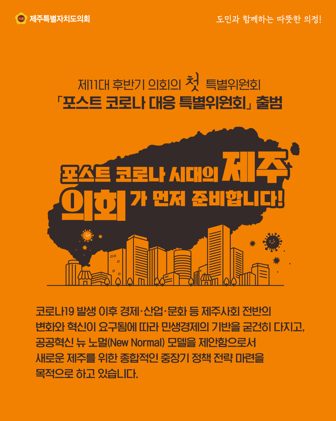 제11대 후반기의회의 첫 특별위원회 '포스트코로나 대응 특별위원회'출범   포스트로코나시대의 제주 의회가 먼저 준비합니다.  코로나19 발생이후 경제, 산업, 문화 등 제주사회 전반의 변화와 혁신이 요구됨에 따라 민생경제의 기반을 굳건히 다지고, 공공혁신 뉴 노멀(New Normal)모델을 제안함으로서 새로운 제주를 위한 종합적인 중장기 정책 전략 마련을 목적으로 하고 있습니다.