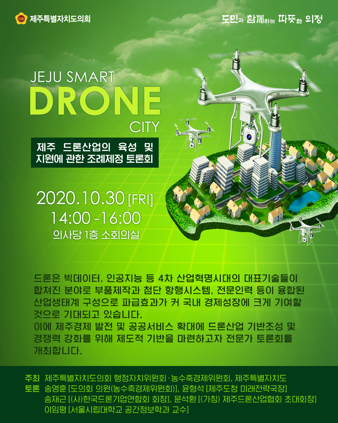 제주 드론산업의 육성 및 지원에 관한 조례제정 토론회   2020.10.30.(금) 14:00-16:00 의사당1층 소회의실    드론은 빅데이터, 인공지능 등 4차 산업혁명시대의 대표기술들이 합쳐진 분야로 부품제작과 첨단시스템, 전문인력 등이 융합된 산업생태계 구성으로 파급효과가 커 국내 경제성장에 크게 기여할 것으로 기대되고 있습니다. 이에 제주경제 발전 및 공공서비스 확대에 드론산업 기반조성 및 경쟁력 강화를 위해 제도적 기반을 마련하고자 전문가 토론회를 개최합니다. 주최:제주특별자치도의회 행정자치위원회, 농수축경제위원회, 제주특별자치도  토론:송영훈(도의회의원-농수축경제위원회), 윤형석(제주도청 미래전략국장), 송재근(사)한국드론기업연합회 회장), 문석환(가칭)제주드론산업협회 초대회장), 이임평(서울시립대학교 공간정보학과 교수)