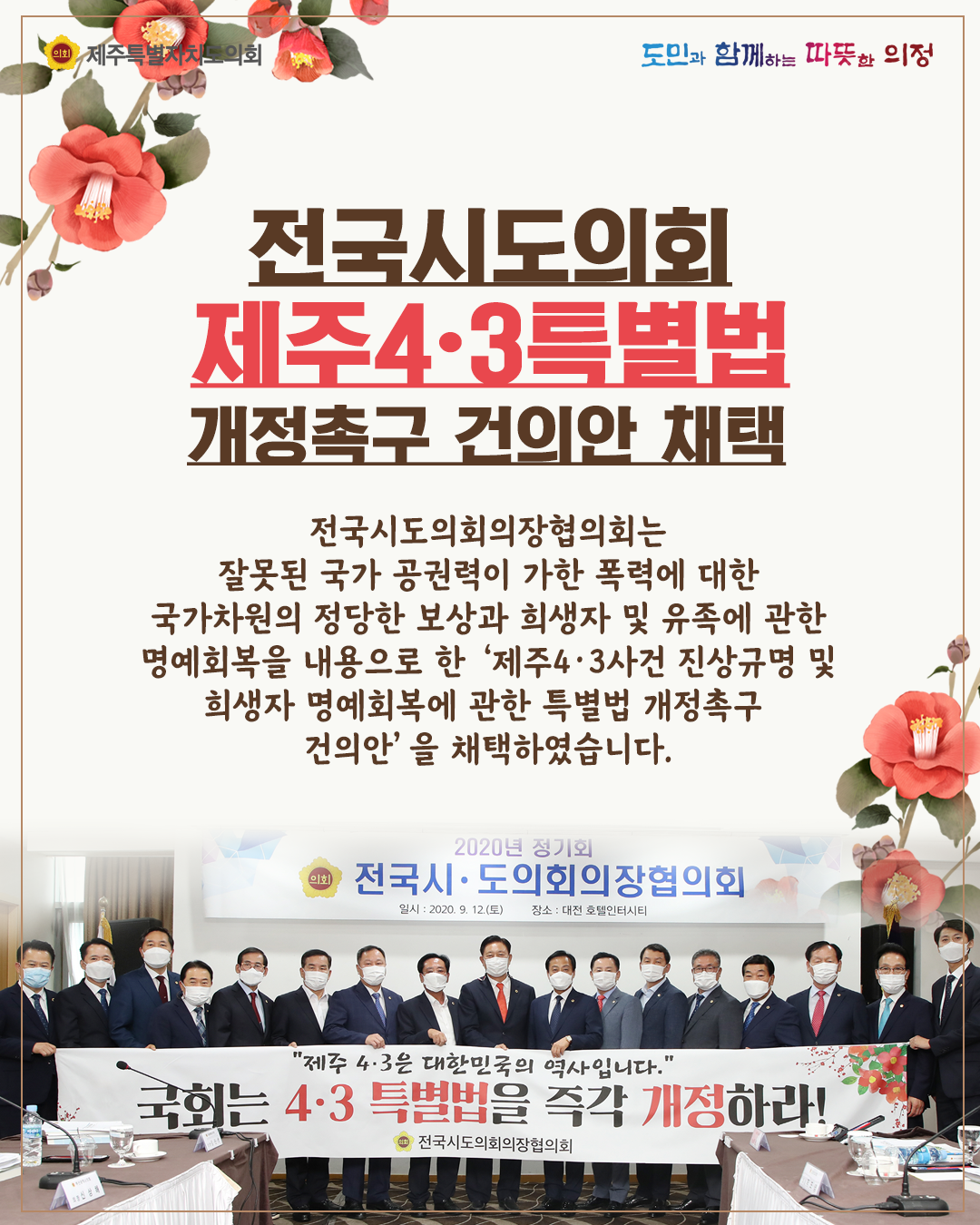 전국시도의회 제주4.3특별법 개정촉구 건의안 채택  -전국시도의회의장협의회는 잘못된 국가 공권력이 가한 폭력에 대한 국가차원의 정당한 보상과 희생자 및 유족에 관한 명예회복을 내용으로 한 '제주4.3사건 진상규명 및 희생자 명예회복에 관한 특별법 개정촉구 건의안'을 채택하였습니다.
