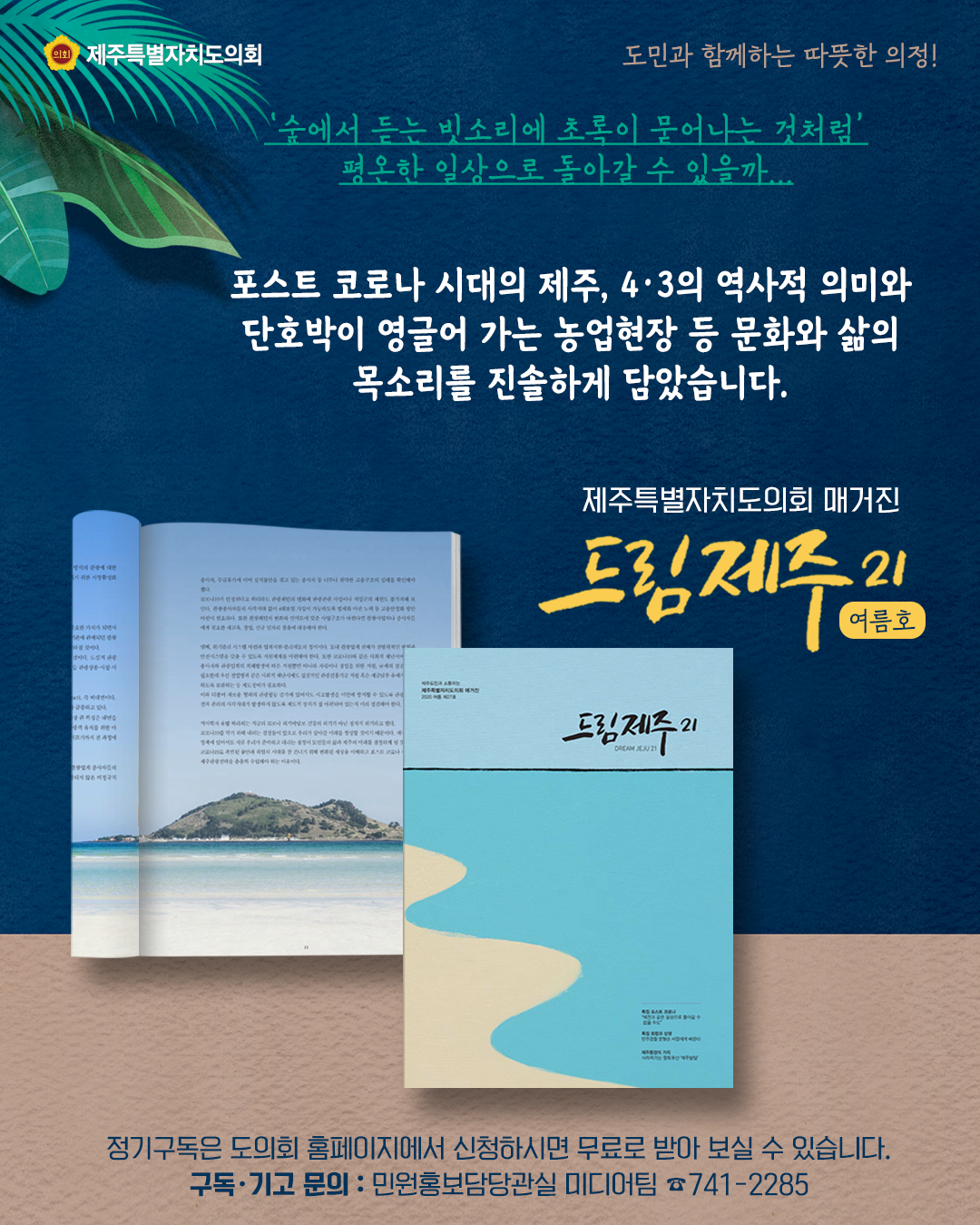 '숲에서 듣는 빗소리에 초록이 묻어나는 것처럼' 평온한 일상으로 돌아갈 수 있을까...   포스트 코로나 시대의 제주, 4.3의 역사적 의미와 단호박이 영글어 가는 농업현장 등 문화와 삶의 목소리를 진솔하게 담았습니다.  제주특별자치도의회매거진 드림제주21(여름호) 발간  -정기구독은 도의회 홈페이지에서 신청하시면 무료로 받아보실 수 있습니다.  구독 및 기고문의 : 민원홍보담당관실 미디어팀 741-2285
