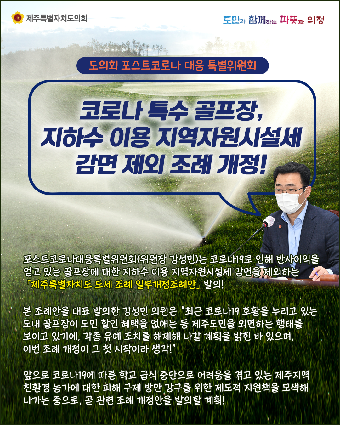 도의회 포스트코로나대응특별위원 회   코로나특수골프장, 지하수 이용 지원자원시설세 감면 제외 조례개정!    포스트코로나대응특별위원회(위원장 강성민)는 코로나19로 인해 반사이익을 얻고 있는 골프장에 대한 지하수 이용 지역자원시설세 감면을 제외하는 '제주특별자치도 도세 조례 일부개정조례안'발의!     본 조례안을 대표 발의한 겅성민 의원은 