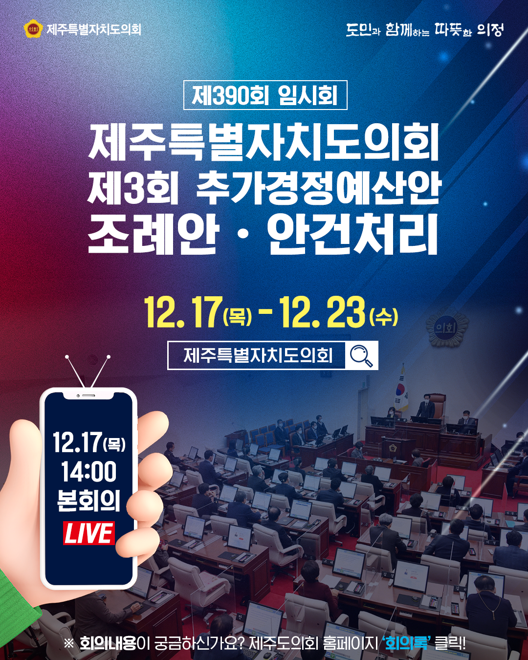 제390회 임시회 제주특별자치도의회 제3회 추가경정예산안 조례안ㆍ안건처리  12.17(목)-12.23(수)  12.17(목) 14:00 본회의 Live   ※ 회의내용이 궁금하신가요? 제주도의회 홈페이지  '회의록'클릭!