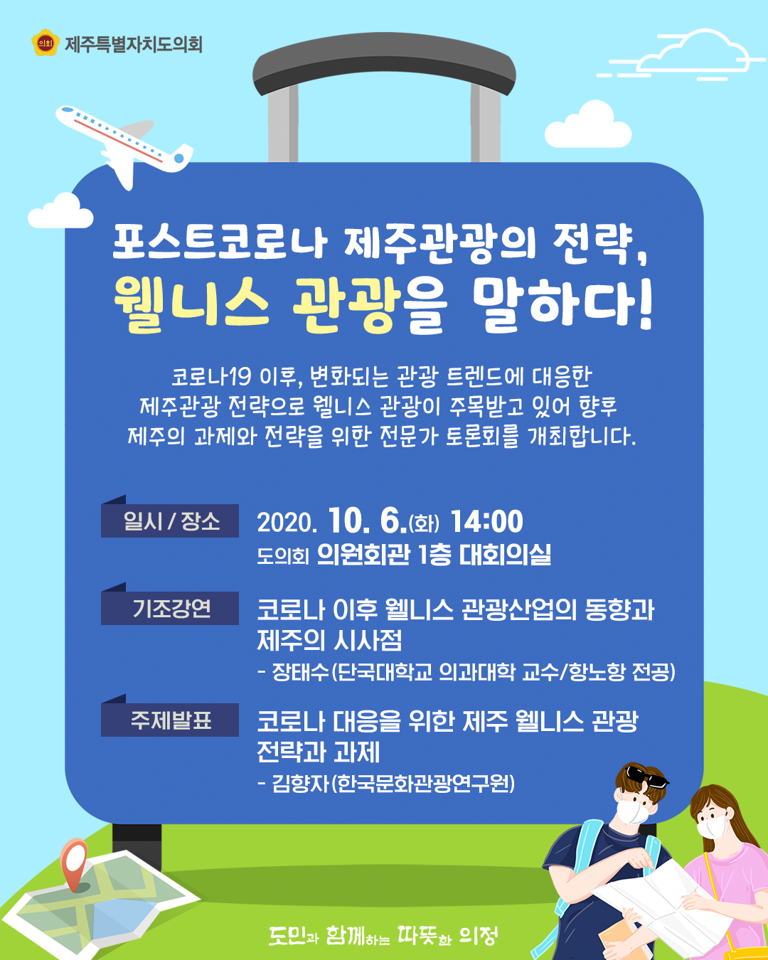 포스트코로나 제주관광의 전략, 웰니스 관광을 말하다!  코로나19이후, 변화되는 관광 트렌드에 대응한 제주관광 전략으로 웰니스 관광이 주목받고 있어 향후 제주의 과제와 전략을 위한 전문가 토론회를 개최합니다.  일시/장소 : 2020.10.6.(화) 14:00  의원회관 1층 대회의실  기조강연 : 코로나이후 웰니스 관광산업의 동향과 제주의 시사점 - 장태수(단국대학교 의과대학 교수/항노항 전공)  주제발표 : 코로나 대응을 위한 제주 웰니스 관광 전략과 과제  - 김향자(한국문화관광연구원)