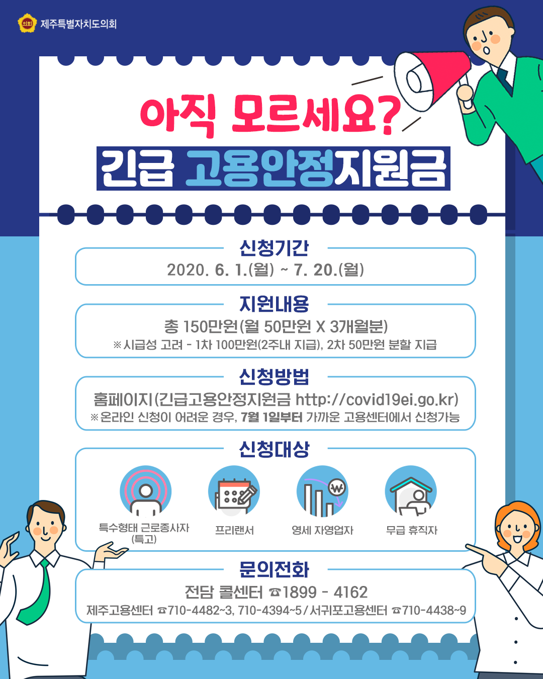 아직모르세요?긴급 고용안정지원금   신청기간:2020.6.1.(월)-7.20.(월)   지원내용:총150만원(월50만원x3개월분) ※시급성고려:1차 100만원(2주내 지급), 2차 50만원 분할 지급   신청방법:홈페이지(긴급고용안정지원금 http://covid19ei.go.kr) ※온라인 신청이 어려운경우, 7월 1일부터 가까운 고용센터에서 신청가능   신청대상:특수형태 근로자(특고), 프리랜서, 영세 자영업자, 무급휴직자    문의전화:전담콜센터1899-4162  ※제주고용센터710-4482~3, 710-4394~5/서귀포 고용센터 710-4438~9