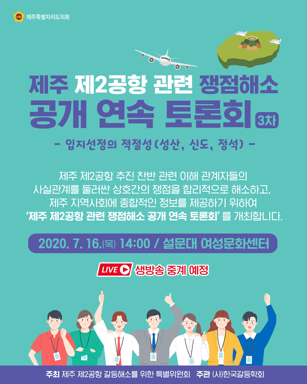 제주 제2공항관련 쟁점해소 공개연속 토론회(3차) -입지선정의 적절성(성산,신도, 정석)-  제주제2공항 추진 찬반관련 이해 관계자들의 사실관계를 둘러싼 상호간의 쟁점을 합리적으로 해소하고, 제주 지역사회에 종합적인 정보를 제공하기 위하여 '제주 제2공항 관련 쟁점해소 공개연속토론회'를 개최합니다.   2020.7.16(목)14:00/설문대 여성문화센터   (생방송 중계예정)    주최 : 제주 제2공항 갈등해소를 위한 특별위원회  주관 : (사)한국갈등학회