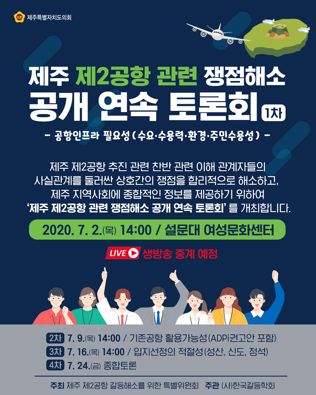 제주 제2공항 관련 쟁점해소 공개 연속 토론회(1차)   - 공항 인프라 필요성(수요, 수용력, 환경, 주민수용성)-    제주 제2공항 추진 관련 찬반관련 이해관계자들의 사실관계를 둘러싼 상호간의 쟁점을 합리적으로 해소하고, 제주지역사회에 종합적인 정보를 제공하기 위하여 '제주 제2공항 관련 쟁점해소 공개연속토론회'를 개최합니다.   2020. 7. 2(목)14:00 / 설문대 여성문화센터   (2차) 7. 9.(목)14:00 / 기존공항 활용가능성(ADPi권고안 포함) (3차)7. 16.(목) 14:00 / 입지선정의 적절성(성산, 신도, 정석)  (4차)7. 24.(금) 종합토론   주최 : 제주 제2공항 갈등해소를 위한 특별위원회  주관 : (사)한국갈등학회