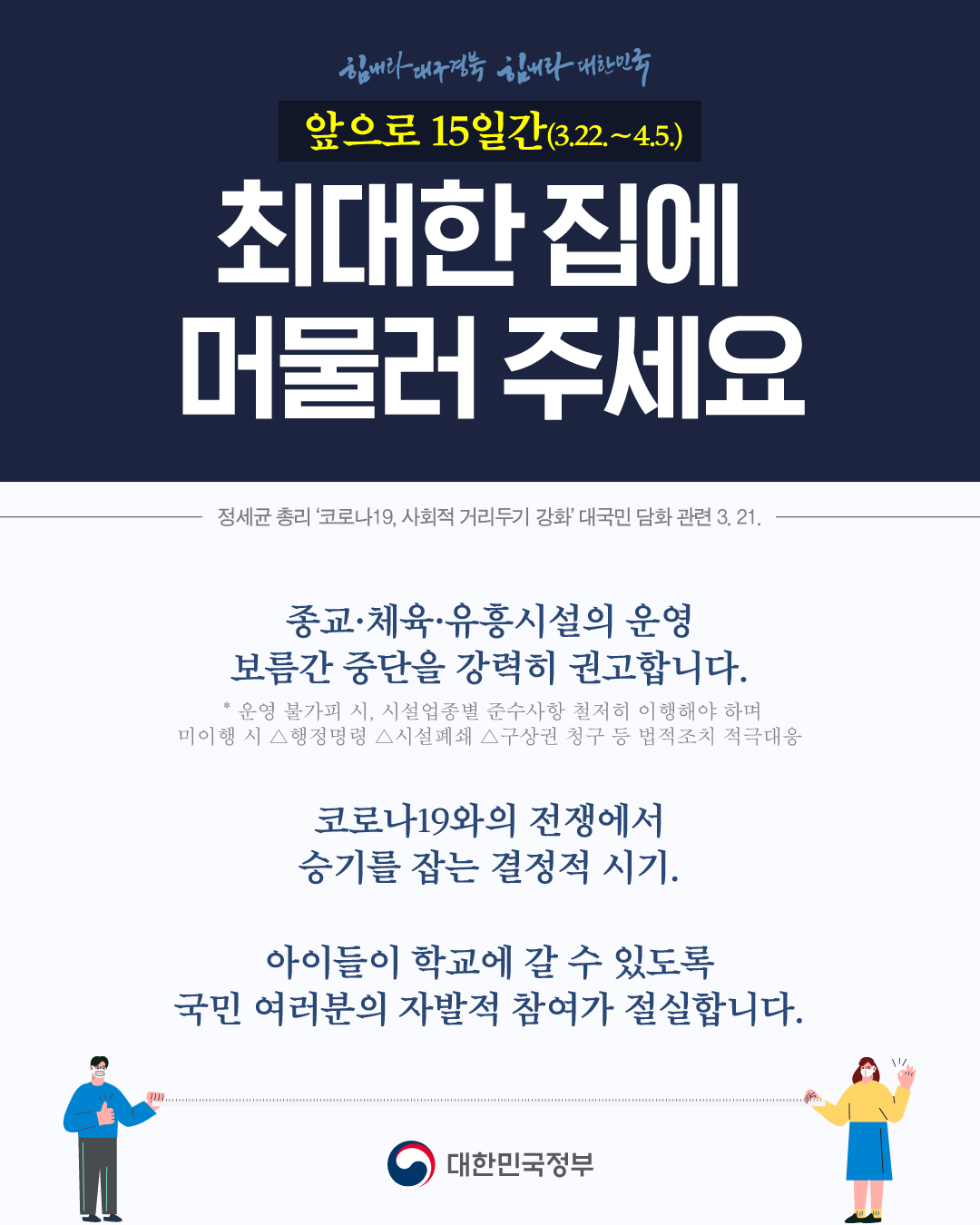 앞으로15일간 최대한 집에 머물러 주세요   종교 체육, 유흥시설의 운영 보름간 중단을 강력히 권고합니다.  코로나19와의 전쟁에서 승기를 잡는 결정적시기, 아이들이 학교에 갈수 있도록 국민여러분의 자발적 참여가 필요합니다.