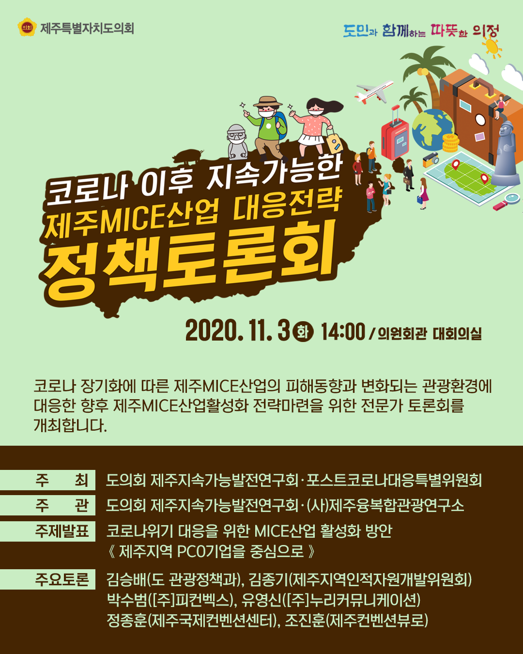 코로나이후 지속가능한 제주MICE산업 대응전략 정책토론회   2020.11.3.(화) 14:00/의원회관 대회의실   코로나장기화에 따른 제주MICE산업의 피해동향과 변화되는 관광환경에 대응한 향후 제주MICE산업활성화 전략마련을 위한 전문가 토론회를 개최합니다.   주최 : 도의회 제주지속가능발전연구회, 포스트코로나대응특별위원회 주관 : 도의회 제주지속가능발전연구회,(사)제주융복합관광연구소     주제발표 : 코로나위기 대응을 위한 MICE산업 활성화 방안(제주지역PCO기업을 중심으로)   주요토론 : 김승배(도관광정책과), 김종기(제주지역인적자원개발위원회), 박수범([주]피컨벡스), 유영신([주]누리커뮤니케이션}, 정종훈(제주국제컨벤션센터), 조진훈(제주컨벤션뷰로)