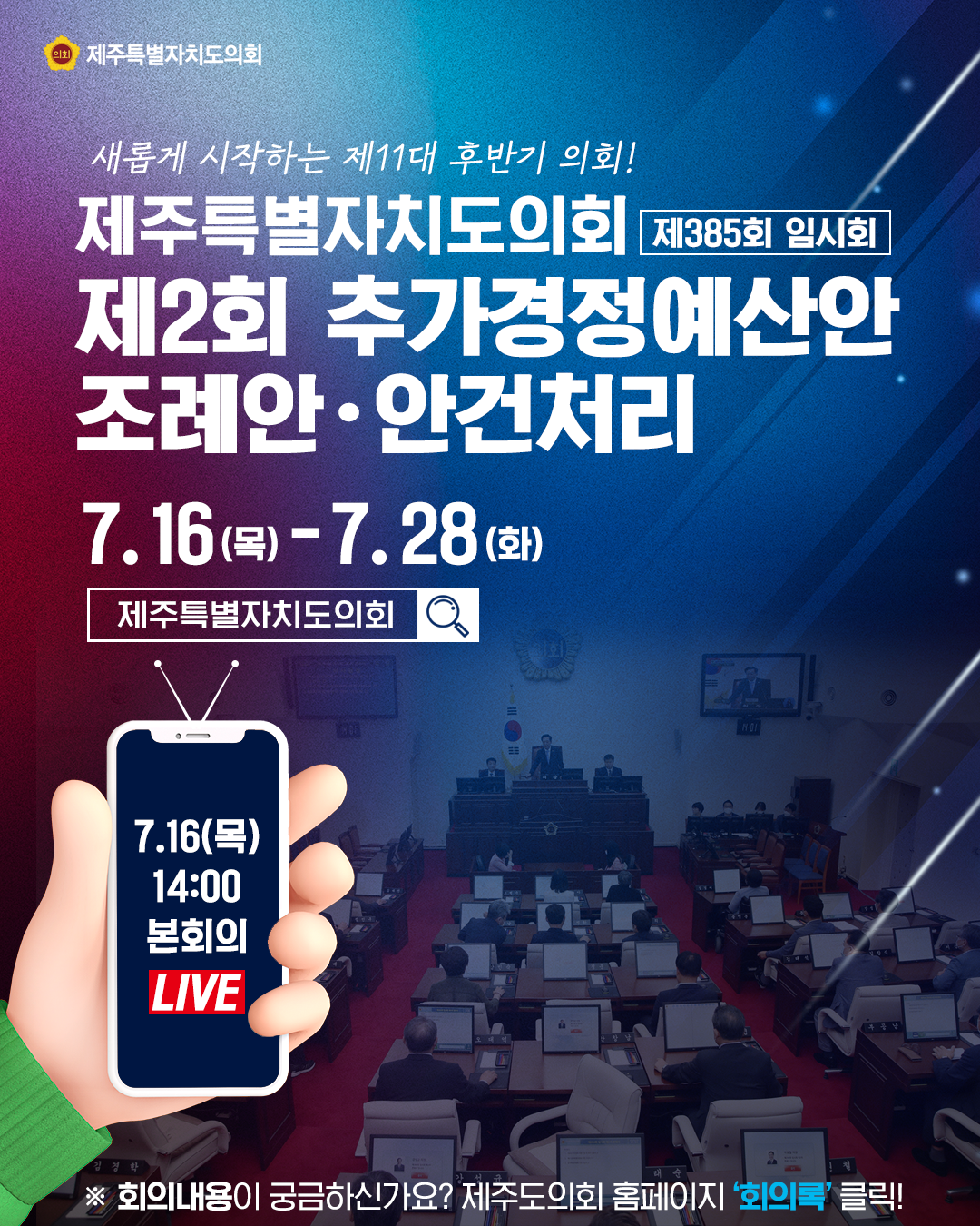 새롭게 시작하는 후반기 의회  제주특별자치도의회 제385회 임시회   제2회 추가 경정예산안 조례안 및 안건처리 7.16(목)~7.28.(화)   7.16일 14:00 본회의 live  회의내용이 궁금하신가요?제주도의회 홈페이지 '회의록'클릭