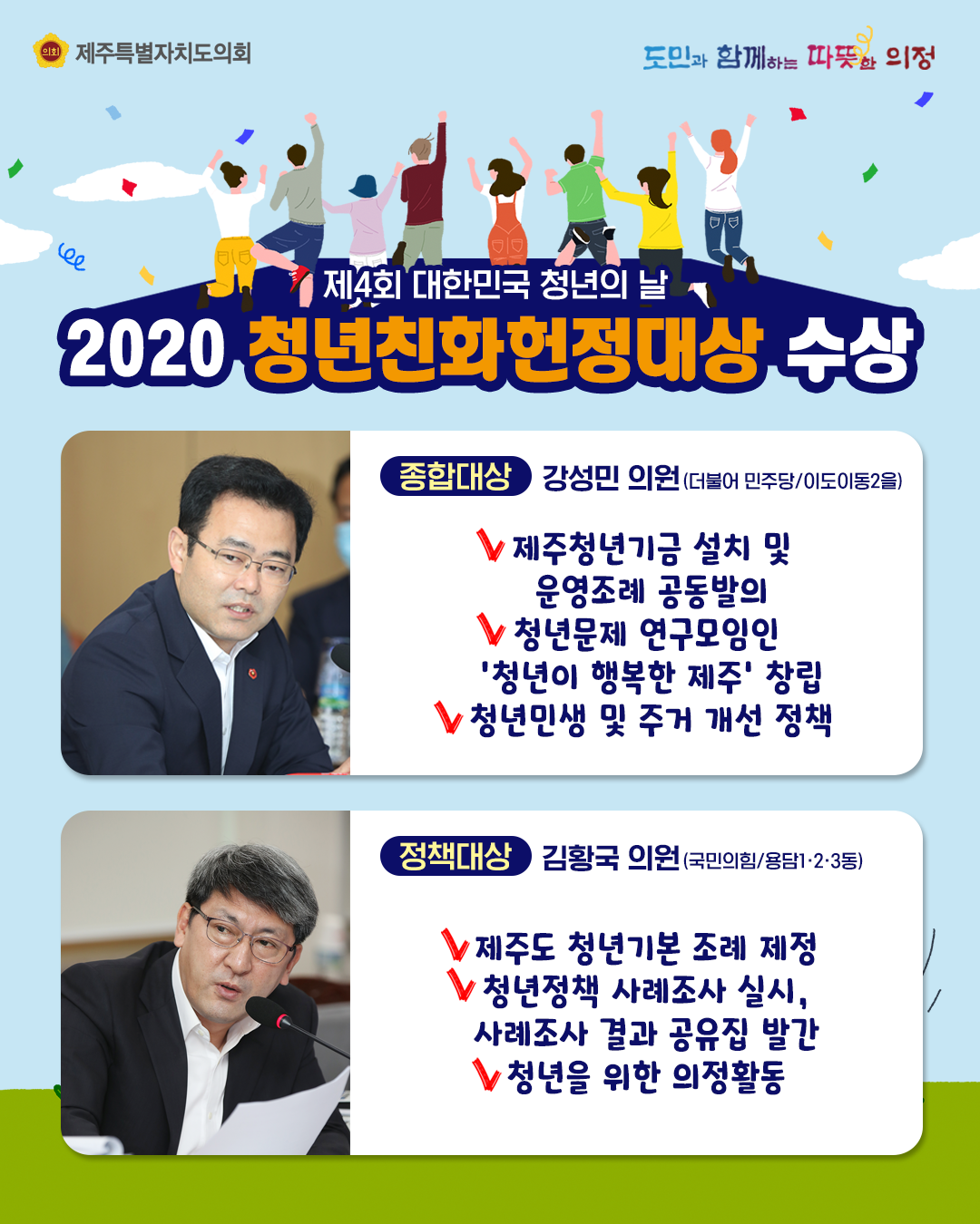 제4회 대한민국 청년의 날 2020 청년친화헌정대상 수상   종합대상:강성민의원(더불어민주당/이도이동2을)   제주청년기금설치 및 운영조례 공동발의, 청년문제 연구모임인 '청년이 행복한 제주'창립, 청년민생 및 주거개선 정책   정책대상-김황ㄱ욱의원(국민의힘/용담1ㆍ2ㆍ3동) 제주도 청년기본조례제정, 청년정책 사례조사 실시 및 사례조사 결과 공유집 발간, 청년을 위한 의정활동