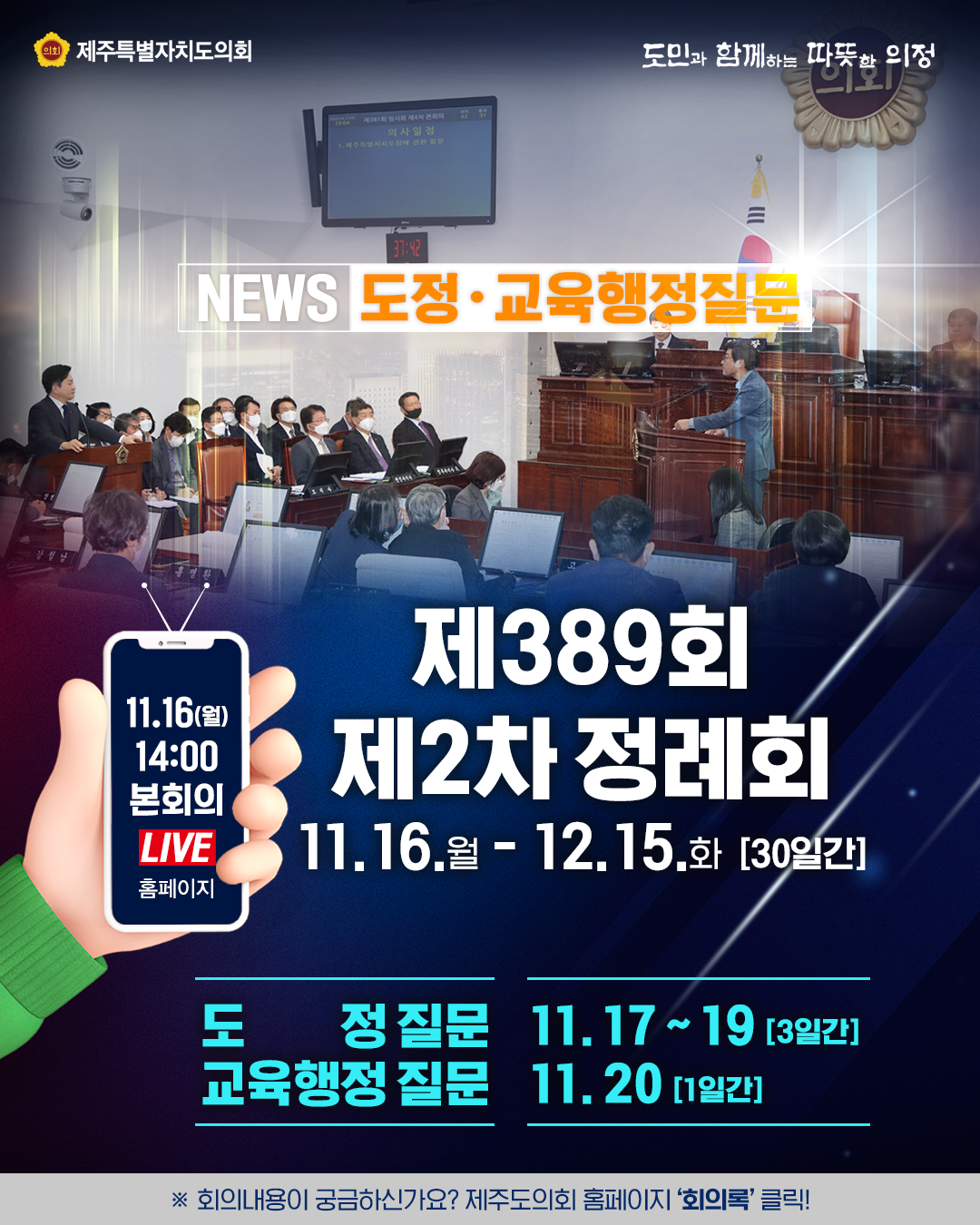 news- 도정교육행정질문    제389회 제2차 정례회  '20.11.16.(월)~12.15.(화) /30일간   도정질문:11.17~19.(3일간)   교육행정질문:11.20.(1일간)   ※회의내용이 궁금하신가요?제주도의회 홈페이지 '회의록'클릭! 