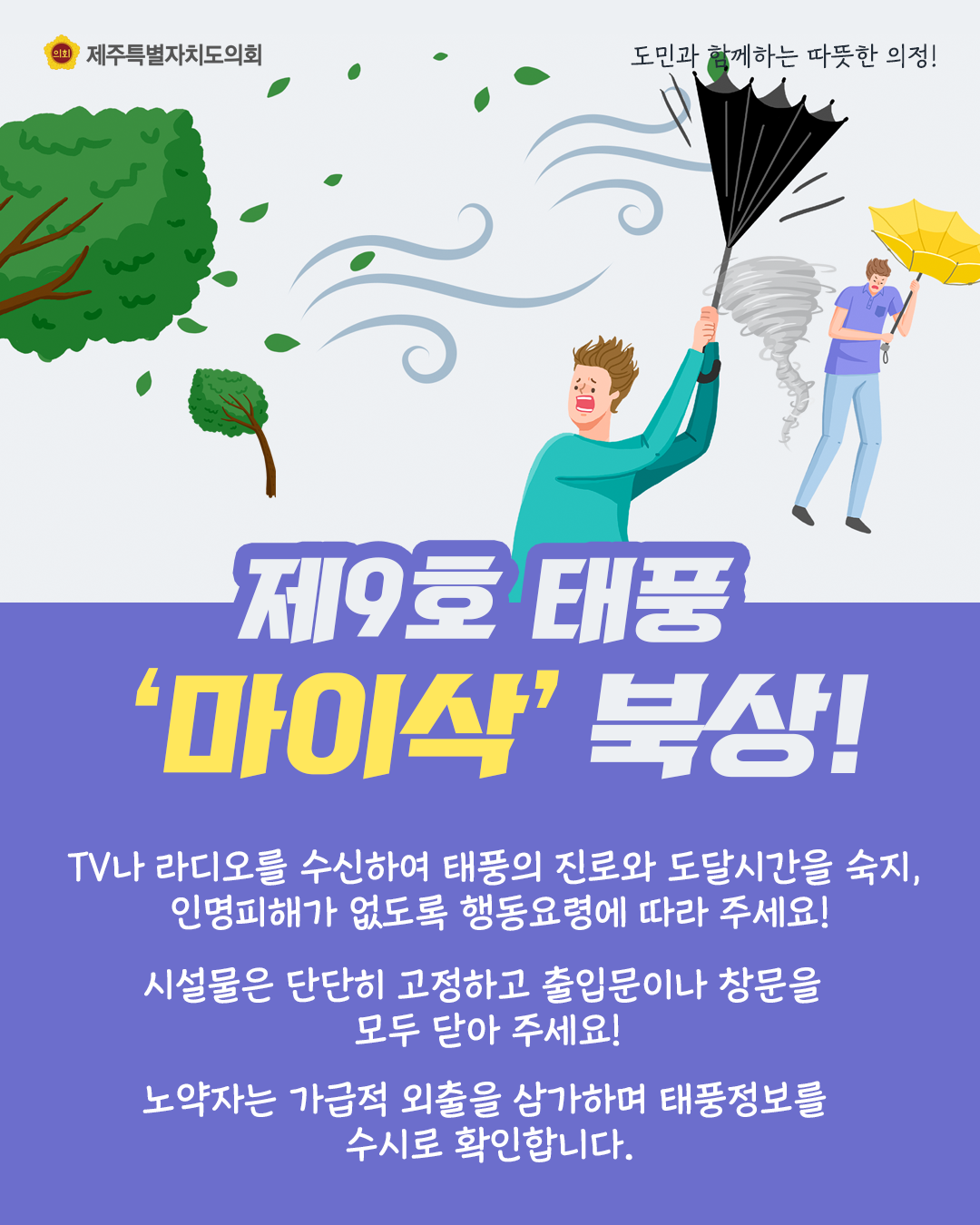 제9호 태풍 '마이삭'북상  TV나 라디오를 수신하여 태풍의 진로와 도달시간을 숙지, 인명피해가 없도록 행동요령에 따라 주세요!  시설물은 단단히 고정하고 출입문이나 창문을 모두 닫아주세요!  노약자는 가급적 외출을 삼가하여 태풍정보를 수시로 확인합니다.